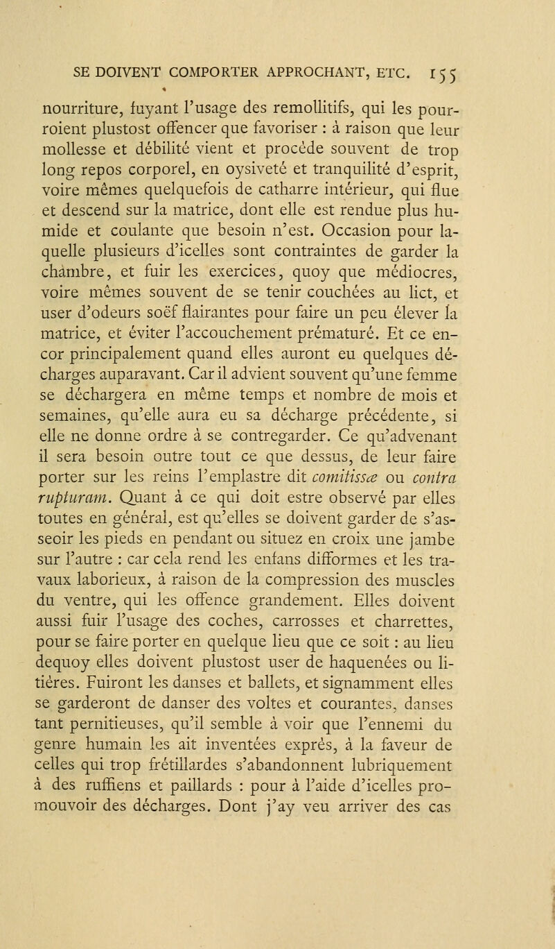 nourriture, fuyant l'usage des remollitifs, qui les pour- roient plustost ofFencer que favoriser : à raison que leur mollesse et débilité vient et procède souvent de trop long repos corporel, en oysiveté et tranquilité d'esprit, voire mêmes quelquefois de catharre intérieur, qui flue et descend sur la matrice, dont elle est rendue plus hu- mide et coulante que besoin n'est. Occasion pour la- quelle plusieurs d'icelles sont contraintes de garder la chambre, et fuir les exercices, quoy que médiocres, voire mêmes souvent de se tenir couchées au lict, et user d'odeurs soëf flairantes pour faire un peu élever la matrice, et éviter l'accouchement prématuré. Et ce en- cor principalement quand elles auront eu quelques dé- charges auparavant. Car il advient souvent qu'une femme se déchargera en même temps et nombre de mois et semaines, qu'elle aura eu sa décharge précédente, si elle ne donne ordre à se contregarder. Ce qu'advenant il sera besoin outre tout ce que dessus, de leur faire porter sur les reins l'emplastre dit comitissce ou contra rupturam. Quant à ce qui doit estre observé par elles toutes en général, est qu'elles se doivent garder de s'as- seoir les pieds en pendant ou situez en croix une jambe sur l'autre : car cela rend les enfans difformes et les tra- vaux laborieux, à raison de la compression des muscles du ventre, qui les offence grandement. Elles doivent aussi fuir l'usage des coches, carrosses et charrettes, pour se faire porter en quelque lieu que ce soit : au lieu dequoy elles doivent plustost user de haquenées ou li- tières. Fuiront les danses et ballets, et signamment elles se garderont de danser des voltes et courantes, danses tant pernitieuses, qu'il semble à voir que l'ennemi du genre humain les ait inventées exprès, à la faveur de celles qui trop frétillardes s'abandonnent lubriquement à des ruffiens et paillards : pour à l'aide d'icelles pro- mouvoir des décharges. Dont j'ay veu arriver des cas