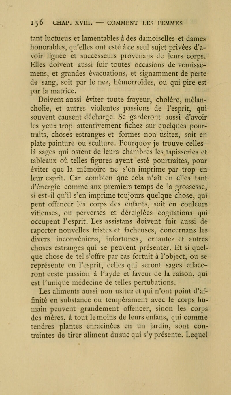 tant luctueus et lamentables à des damoiselles et dames honorables, qu'elles ont esté à ce seul sujet privées d'a- voir lignée et successeurs provenans de leurs corps. Elles doivent aussi fuir toutes occasions de vomisse- mens, et grandes évacuations, et signamment de perte de sang, soit par le nez, hémorroïdes, ou qui pire est par la matrice. Doivent aussi éviter toute fra^^eur, choléra, mélan- cholie, et autres violentes passions de l'esprit, qui souvent causent décharge. Se garderont aussi d'avoir les yeux trop attentivement fichez sur quelques pour- traits, choses estranges et formes non usitez, soit en plate painture ou sculture. Pourquo}' je trouve celles- là sages qui ostent de leurs chambres les tapisseries et tableaux où telles figures ayent esté pourtraites, pour éviter que la mémoire ne s'en imprime par trop en leur esprit. Car combien que cela n'ait en elles tant d'énergie comme aux premiers temps de la grossesse, si est-il qu'il s'en imprime toujours quelque chose, qui peut offencer les corps des enfants, soit en couleurs vitieuses, ou perverses et déreiglées cogitations qui occupent l'esprit. Les assistans doivent fuir aussi de raporter nouvelles tristes et fâcheuses, concernans les divers inconvéniens, infortunes, cruautez et autres choses estranges qui se peuvent présenter. Et si quel- que chose de tel s'offre par cas fortuit à l'object, ou se représente en l'esprit, celles qui seront sages efface- ront ceste passion à l'ayde et faveur de la raison, qui est l'uniqr.e médecine de telles pertubations. Les aliments aussi non usitez et qui n'ont point d'af- finité en substance ou tempérament avec le corps hu- main peuvent grandement offencer, sinon les corps des mères, à tout le moins de leurs cnfans, qui comme tendres plantes enracinées en un jardin, sont con- traintes de tirer aliment du suc qui s'y présente. Lequel