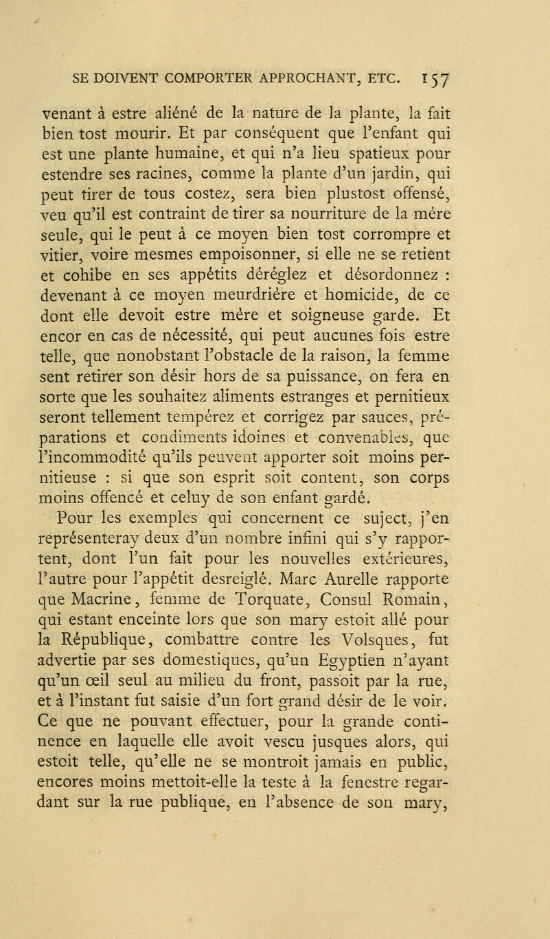venant à estre aliéné de la nature de la plante, la fait bien tost mourir. Et par conséquent que l'enfant qui est une plante humaine, et qui n'a lieu spatieux pour estendre ses racines, comme la plante d'un jardin, qui peut tirer de tous costez, sera bien plustost offensé, veu qu'il est contraint de tirer sa nourriture de la mère seule, qui le peut à ce moyen bien tost corrompre et vitier, voire mesmes empoisonner, si elle ne se retient et cohibe en ses appétits déréglez et désordonnez : devenant à ce moyen meurdriére et homicide, de ce dont elle devoit estre mère et soigneuse garde. Et encor en cas de nécessité, qui peut aucunes fois estre telle, que nonobstant l'obstacle de la raison, la femme sent retirer son désir hors de sa puissance, on fera en sorte que les souhaitez aliments estranges et pernitieux seront tellement tempérez et corrigez par sauces, pré- parations et condiments idoines et convenables, que l'incommodité qu'ils peuvent apporter soit moins per- nitieuse : si que son esprit soit content, son corps moins offencé et celuy de son enfant gardé. Pour les exemples qui concernent ce suject, j'en représenteray deux d'un nombre infini qui s'y rappor- tent, dont l'un fait pour les nouvelles extérieures, l'autre pour l'appétit desreiglé. Marc Aurelle rapporte queMacrine, femme de Torquate, Consul Romain, qui estant enceinte lors que son mary estoit allé pour la République, combattre contre les Volsques, fut advertie par ses domestiques, qu'un Egyptien n'ayant qu'un œil seul au milieu du front, passoit par la rue, et à l'instant fut saisie d'un fort grand désir de le voir. Ce que ne pouvant effectuer, pour la grande conti- nence en laquelle elle avoit vescu jusques alors, qui estoit telle, qu'elle ne se montroit jamais en public, encores moins mettoit-elle la teste à la fenestre resrar- dant sur la rue publique, en l'absence de son mary,
