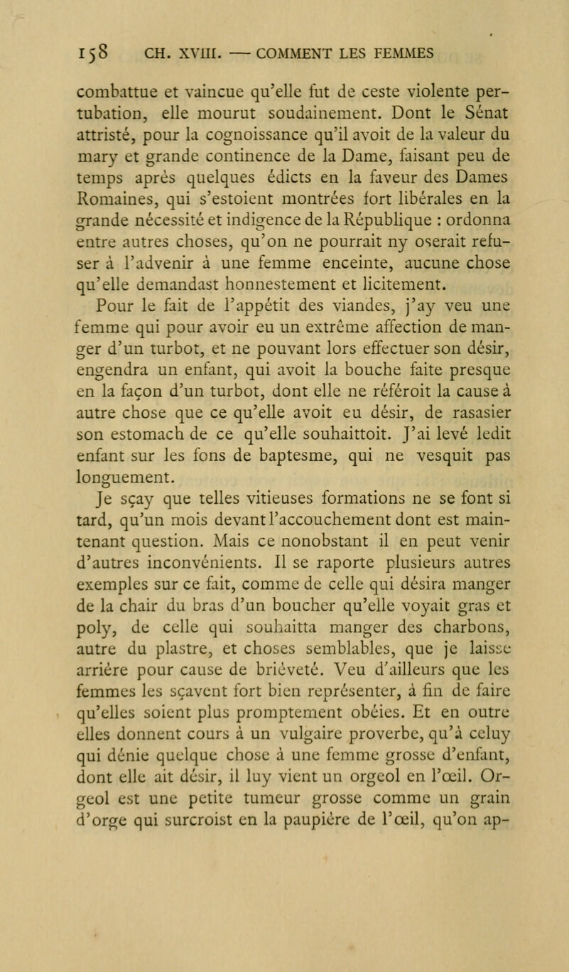 combattue et vaincue qu'elle ftit de ceste violente per- tubation, elle mourut soudainement. Dont le Sénat attristé, pour la cognoissance qu'il avoit de la valeur du mary et grande continence de la Dame, faisant peu de temps après quelques édicts en la faveur des Dames Romaines, qui s'estoicnt montrées fort libérales en la grande nécessité et indigence de la République : ordonna entre autres choses, qu'on ne pourrait ny oserait refu- ser à l'advenir à une femme enceinte, aucune chose qu'elle demandast honnestement et licitement. Pour le fait de l'appétit des viandes, j'ay veu une femme qui pour avoir eu un extrême affection de man- ger d'un turbot, et ne pouvant lors effectuer son désir, engendra un enfant, qui avoit la bouche faite presque en la façon d'un turbot, dont elle ne référoit la cause à autre chose que ce qu'elle avoit eu désir, de rasasier son estomach de ce qu'elle souhaittoit. J'ai levé ledit enfant sur les fons de baptesme, qui ne vesquit pas longuement. Je sçay que telles vitieuses formations ne se font si tard, qu'un mois devant l'accouchement dont est main- tenant question. Mais ce nonobstant il en peut venir d'autres inconvénients. 11 se raporte plusieurs autres exemples sur ce fait, comme de celle qui désira manger de la chair du bras d'un boucher qu'elle voyait gras et poly, de celle qui souhaitta manger des charbons, autre du piastre, et choses semblables, que je laisse arrière pour cause de brièveté. Veu d'ailleurs que les femmes les sçavent fort bien représenter, à fin de faire qu'elles soient plus promptement obéies. Et en outre elles donnent cours à un vulgaire proverbe, qu'à celuy qui dénie quelque chose à une femme grosse d'enfant, dont elle ait désir, il luy vient un orgeol en l'œil. Or- geol est une petite tumeur grosse comme un grain d'orge qui surcroist en la paupière de l'œil, qu'on ap-