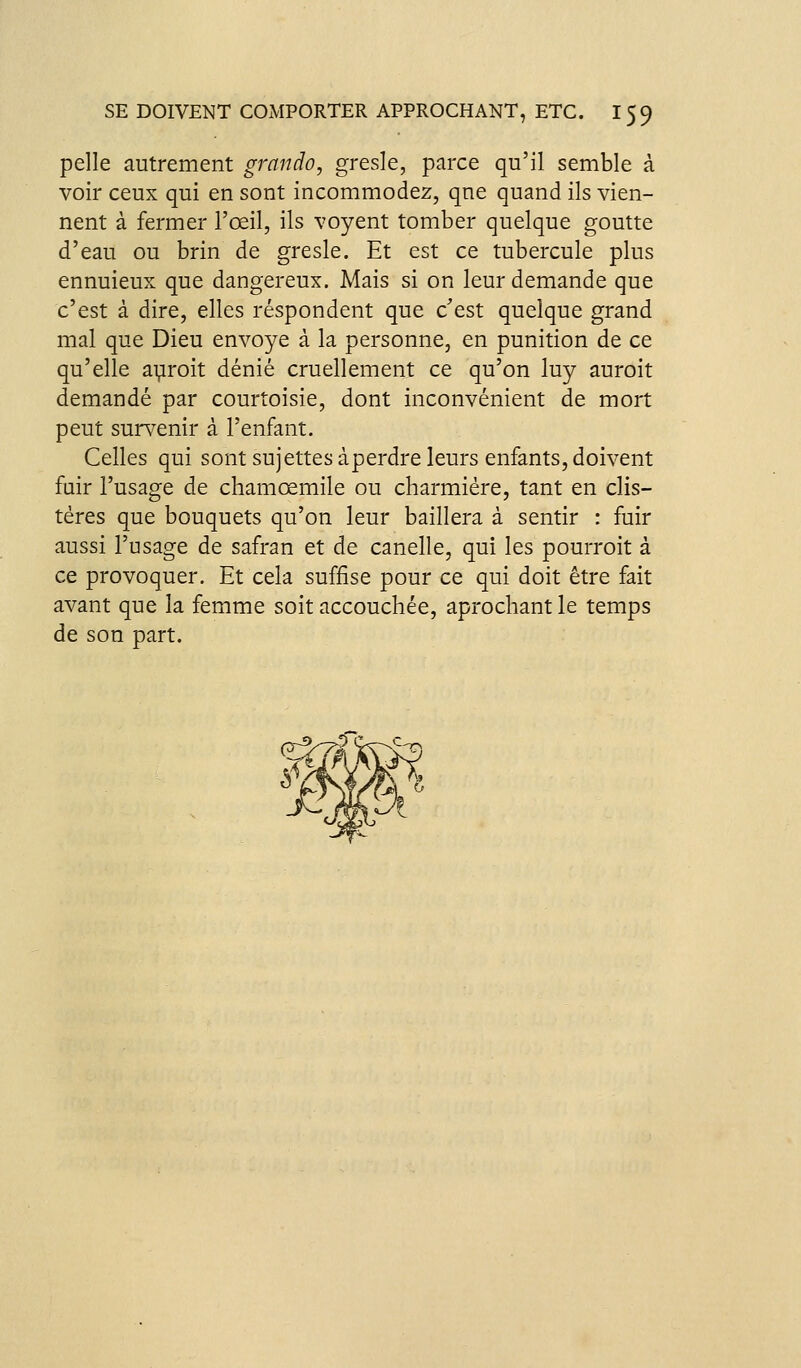 pelle autrement grando, gresle, parce qu'il semble à voir ceux qui en sont incommodez, qne quand ils vien- nent à fermer l'œil, ils voyent tomber quelque goutte d'eau ou brin de gresle. Et est ce tubercule plus ennuieux que dangereux. Mais si on leur demande que c'est à dire, elles réspondent que c'est quelque grand mal que Dieu envoyé à la personne, en punition de ce qu'elle adroit dénié cruellement ce qu'on luy auroit demandé par courtoisie, dont inconvénient de mort peut survenir à l'enfant. Celles qui sont sujettes àperdre leurs enfants, doivent fuir l'usage de chamœmile ou charmiére, tant en clis- téres que bouquets qu'on leur baillera à sentir : fuir aussi l'usage de safran et de canelle, qui les pourroit à ce provoquer. Et cela suffise pour ce qui doit être fait avant que la femme soit accouchée, aprochant le temps de son part.