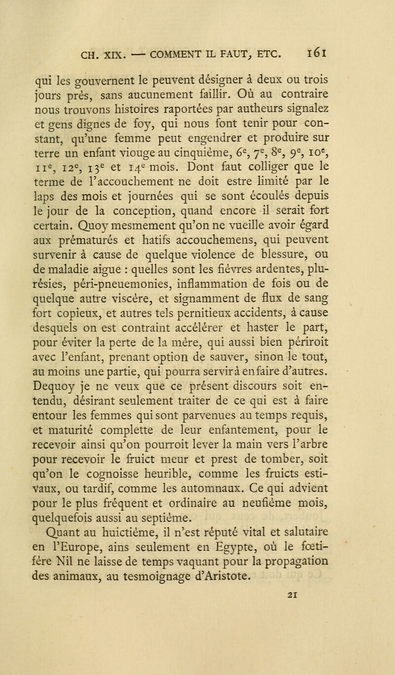 qui les gouvernent le peuvent désigner à deux ou trois jours prés, sans aucunement faillir. Où au contraire nous trouvons histoires raportées par autheurs signalez et gens dignes de foy, qui nous font tenir pour con- stant, qu'une femme peut engendrer et produire sur terre un enfant viouge au cinquième, 6^, 7^, 8^, 9% 10*, 11^, 12% 13^ et 14^ mois. Dont faut colliger que le terme de l'accouchement ne doit estre limité par le laps des mois et journées qui se sont écoulés depuis le jour de la conception, quand encore il serait fort certain. Quoy mesmement qu'on ne vueille avoir égard aux prématurés et hâtifs accouchemens, qui peuvent survenir à cause de quelque violence de blessure, ou de maladie aiguë : quelles sont les fièvres ardentes, plu- résies, péri-pneuemonies, inflammation de fois ou de quelque autre viscère, et signamment de flux de sang fort copieux, et autres tels pernitieux accidents, à cause desquels on est contraint accélérer et haster le part, pour éviter la perte de la mère, qui aussi bien périroit avec l'enfant, prenant option de sauver, sinon le tout, au moins une partie, qui pourra servira en faire d'autres. Dequoy je ne veux que ce présent discours soit en- tendu, désirant seulement traiter de ce qui est à faire entour les femmes qui sont parvenues au temps requis, et maturité complette de leur enfantement, pour le recevoir ainsi qu'on pourroit lever la main vers l'arbre pour recevoir le fruict meur et prest de tomber, soit qu'on le cognoisse heurible, comme les fruicts esti- vaux, ou tardif, comme les automnaux. Ce qui advient pour le plus fréquent et ordinaire au neufiéme mois, quelquefois aussi au septième. Quant au huictiéme, il n'est réputé vital et salutaire en l'Europe, ains seulement en Egypte, où le fœti- fère Nil ne laisse de temps vaquant pour la propagation des animaux, au tesmoignage d'Aristote. 21