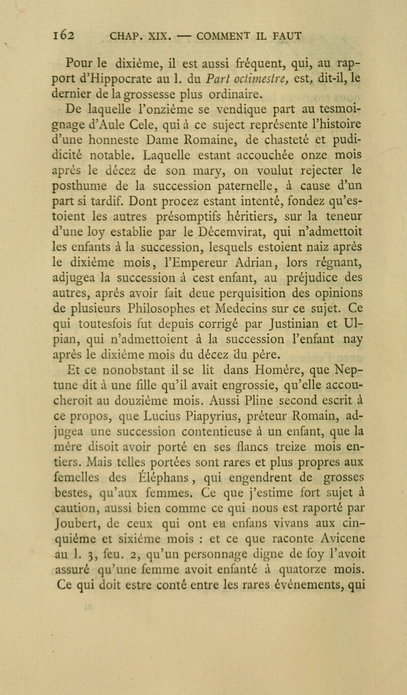 Pour le dixième, il est aussi fréquent, qui, au rap- port d'Hippocrate au 1. du Part oclimestrc, est, dit-il, le dernier de la grossesse plus ordinaire. De laquelle l'onzième se vcndique part au tesmoi- gnage d'Aule Celé, qui à ce suject représente l'histoire d'une honneste Dame Romaine, de chasteté et pudi- dicité notable. Laquelle estant accouchée onze mois après le décez de son mary, on voulut rejecter le posthume de la succession paternelle, à cause d'un part si tardif. Dont procez estant intenté, fondez qu'es- toient les autres présomptifs héritiers, sur la teneur d'une loy establie par le Décemvirat, qui n'admettoit les enfants à la succession, lesquels estoient naiz après le dixième mois, l'Empereur Adrian, lors régnant, adjugea la succession à cest enfant, au préjudice des autres, après avoir fait deue perquisition des opinions de plusieurs Philosophes et Médecins sur ce sujet. Ce qui toutesfois fut depuis corrigé par Justinian et Ul- pian, qui n'admettoient à la succession l'enfant nay après le dixième mois du décez du père. Et ce nonobstant il se lit dans Homère, que Nep- tune dit à une fille qu'il avait engrossie, qu'elle accou- cheroit au douzième mois. Aussi Pline second escrit à ce propos, que Lucius Piapyrius, préteur Romain, ad- jugea une succession contentieuse à un enfant, que la mère disoit avoir porté en ses flancs treize mois en- tiers. Mais telles portées sont rares et plus propres aux femelles des Eléphans, qui engendrent de grosses bestes, qu'aux femmes. Ce que j'estime fort sujet à caution, aussi bien comme ce qui nous est raporté par Joubert, de ceux qui ont eu cnfans vivans aux cin- quième et sixième mois : et ce que raconte Aviccne au 1. 3, feu. 2, qu'un personnage digne de foy l'avoit assuré qu'une femme avoit enfanté à quatorze mois. Ce qui doit estre conté entre les rares événements, qui