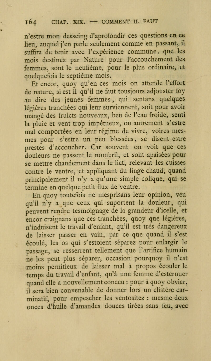 n'estre mon desseing d'aprofondir ces questions en ce lieu, auquel j'en parle seulement comme en passant, il suffira de tenir avec l'expérience commune, que les mois destinez par Nature pour l'accouchement des femmes, sont le neufiéme, pour le plus ordinaire, et quelquefois le septième mois. Et encor, quoy qu'en ces mois on attende l'effort de nature, si est il qu'il ne faut tousjours adjouster foy au dire des jeunes femmes, qui sentans quelques légiéres tranchées qui leur surviennent, soit pour avoir mangé des fruicts nouveaux, beu de l'eau froide, senti la pluie et vent trop impétueux, ou autrement s'estre mal comportées en leur régime de vivre, voires mes- mes pour s'estre un peu blessées, se disent estre prestes d'accoucher. Car souvent on voit que ces douleurs ne passent le nombril, et sont apaisées pour se mettre chaudement dans le lict, relevant les cuisses contre le ventre, et apphquant du linge chaud, quand principalement il n'y a qu'une simple coHque, qui se termine en quelque petit flux de ventre. En quoy toutefois ne mesprisans leur opinion, veu qu'il n'y a que ceux qui suportent la douleur, qui peuvent rendre tesmoignage de la grandeur d'icelle, et encor craignans que ces tranchées, quoy que légiéres, n'induisent le travail d'enfant, qu'il est très dangereux de laisser passer en vain, par ce que quand il s'est écoulé, les os qui s'estoient séparez pour enlargir le passage, se resserrent tellement que l'artifice humain ne les peut plus séparer, occasion pourquoy il n'est moins perniticux de laisser mal à propos écouler le temps du travail d'enfant, qu'à une femme d'esternuer quand elle a nouvellement conccu : pour à quoy obvier, il sera bien convenable de donner lors un clistére car- minatif, pour empeschcr les ventositez : mesme deux onces d'huile d'amandes douces tirées sans feu, avec