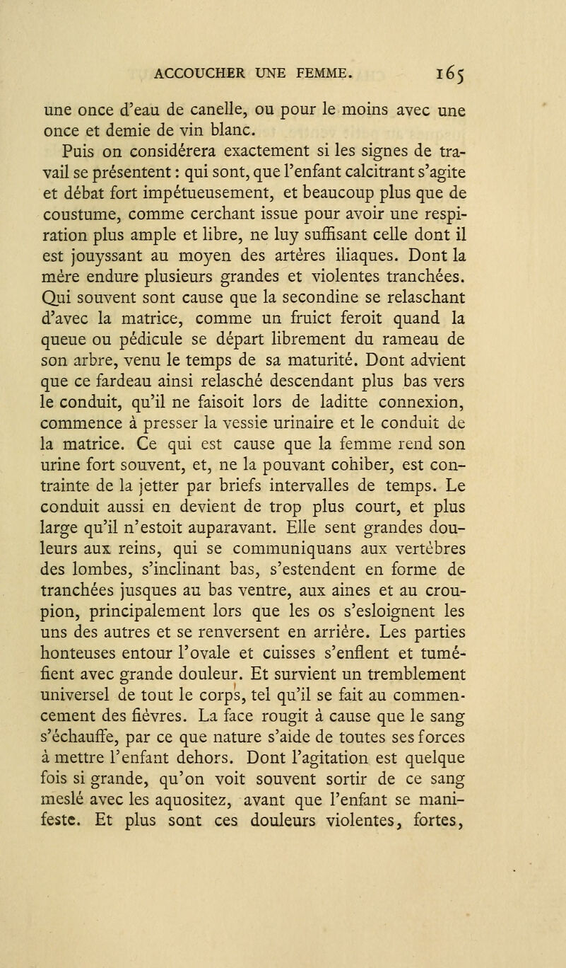 une once d'eau de canelle, ou pour le moins avec une once et demie de vin blanc. Puis on considérera exactement si les signes de tra- vail se présentent : qui sont, que l'enfant calcitrant s'agite et débat fort impétueusement, et beaucoup plus que de coustume, comme cerchant issue pour avoir une respi- ration plus ample et libre, ne luy suffisant celle dont il est jouyssant au moyen des artères iliaques. Dont la mère endure plusieurs grandes et violentes tranchées. Qui souvent sont cause que la secondine se relaschant d'avec la matrice, comme un fruict feroit quand la queue ou pédicule se départ librement du rameau de son arbre, venu le temps de sa maturité. Dont advient que ce fardeau ainsi relasché descendant plus bas vers le conduit, qu'il ne faisoit lors de laditte connexion, commence à presser la vessie urinaire et le conduit de la matrice. Ce qui est cause que la femme rend son urine fort souvent, et, ne la pouvant cohiber, est con- trainte de la jetter par briefs intervalles de temps. Le conduit aussi en devient de trop plus court, et plus large qu'il n'estoit auparavant. Elle sent grandes dou- leurs aux reins, qui se communiquans aux vertèbres des lombes, s'inclinant bas, s'estendent en forme de tranchées jusques au bas ventre, aux aines et au crou- pion, principalement lors que les os s'esloignent les uns des autres et se renversent en arriére. Les parties honteuses entour l'ovale et cuisses s'enflent et tumé- fient avec grande douleur. Et survient un tremblement universel de tout le corps, tel qu'il se fait au commen- cement des fièvres. La face rougit à cause que le sang s'échaufle, par ce que nature s'aide de toutes ses forces à mettre l'enfant dehors. Dont l'agitation est quelque fois si grande, qu'on voit souvent sortir de ce sang meslé avec les aquositez, avant que l'enfant se mani- feste. Et plus sont ces douleurs violentes, fortes,