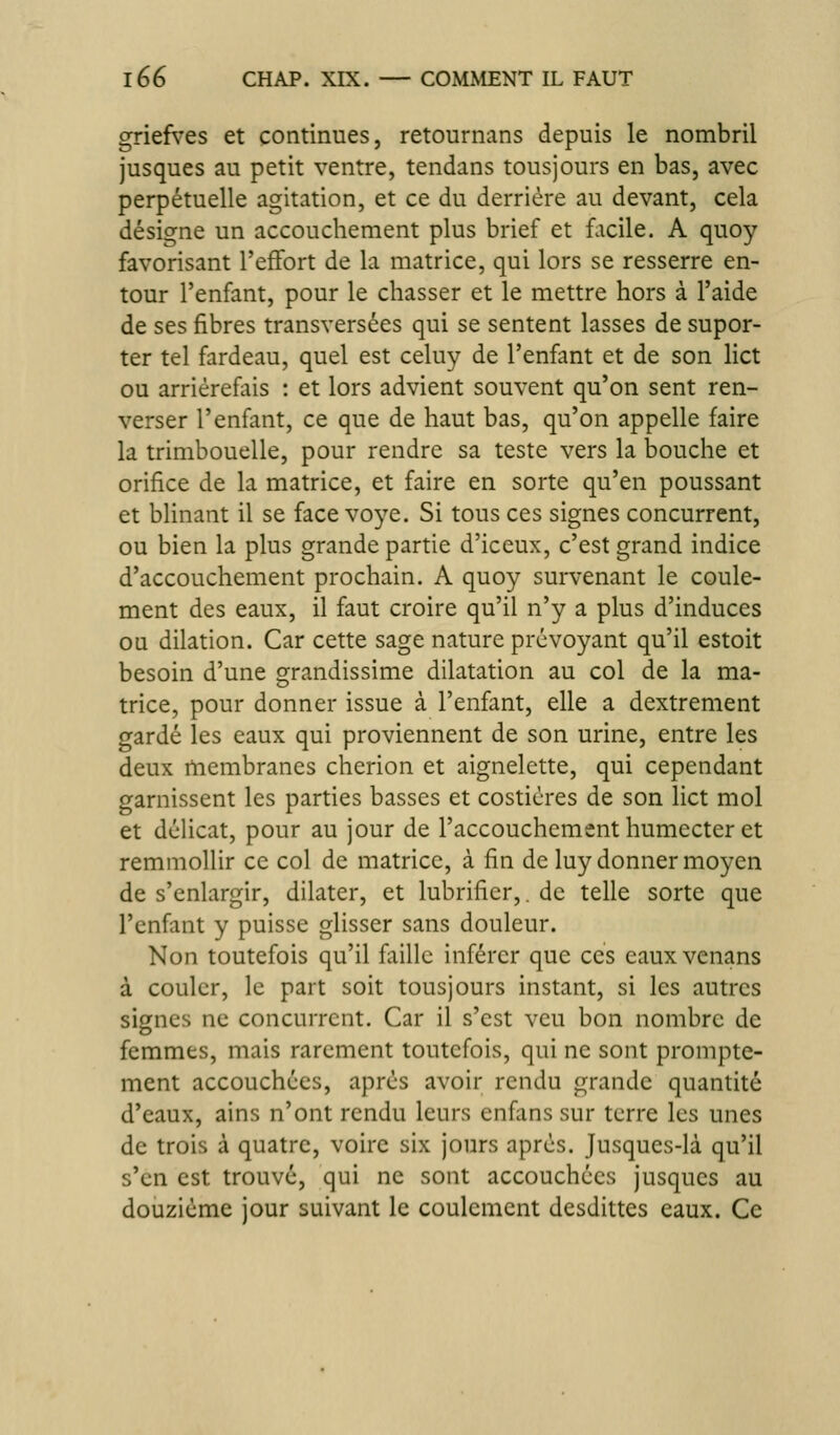 griefves et continues, retournans depuis le nombril jusques au petit ventre, tendans tousjours en bas, avec perpétuelle agitation, et ce du derrière au devant, cela désigne un accouchement plus brief et facile. A quoy favorisant l'effort de la matrice, qui lors se resserre en- tour l'enfant, pour le chasser et le mettre hors à l'aide de ses fibres transversées qui se sentent lasses de supor- ter tel fardeau, quel est celuy de l'enfant et de son lict ou arriérefais : et lors advient souvent qu'on sent ren- verser l'enfant, ce que de haut bas, qu'on appelle faire la trimbouelle, pour rendre sa teste vers la bouche et orifice de la matrice, et faire en sorte qu'en poussant et blinant il se face voye. Si tous ces signes concurrent, ou bien la plus grande partie d'iceux, c'est grand indice d'accouchement prochain, A quoy survenant le coule- ment des eaux, il faut croire qu'il n'y a plus d'induces ou dilation. Car cette sage nature prévoyant qu'il estoit besoin d'une grandissime dilatation au col de la ma- trice, pour donner issue à l'enfant, elle a dextrement gardé les eaux qui proviennent de son urine, entre les deux membranes cherion et aignelette, qui cependant garnissent les parties basses et costicres de son lict mol et délicat, pour au jour de l'accouchement humecter et remmollir ce col de matrice, à fin de luy donner moyen de s'enlargir, dilater, et lubrifier,. de telle sorte que l'enfant y puisse glisser sans douleur. Non toutefois qu'il faille inférer que ces eaux venans à couler, le part soit tousjours instant, si les autres signes ne concurrent. Car il s'est veu bon nombre de femmes, mais rarement toutefois, qui ne sont prompte- ment accouchées, après avoir rendu grande quantité d'eaux, ains n'ont rendu leurs enfans sur terre les unes de trois à quatre, voire six jours après. Jusqucs-là qu'il s'en est trouvé, qui ne sont accouchées jusques au douzième jour suivant le coulemcnt desdittes eaux. Ce