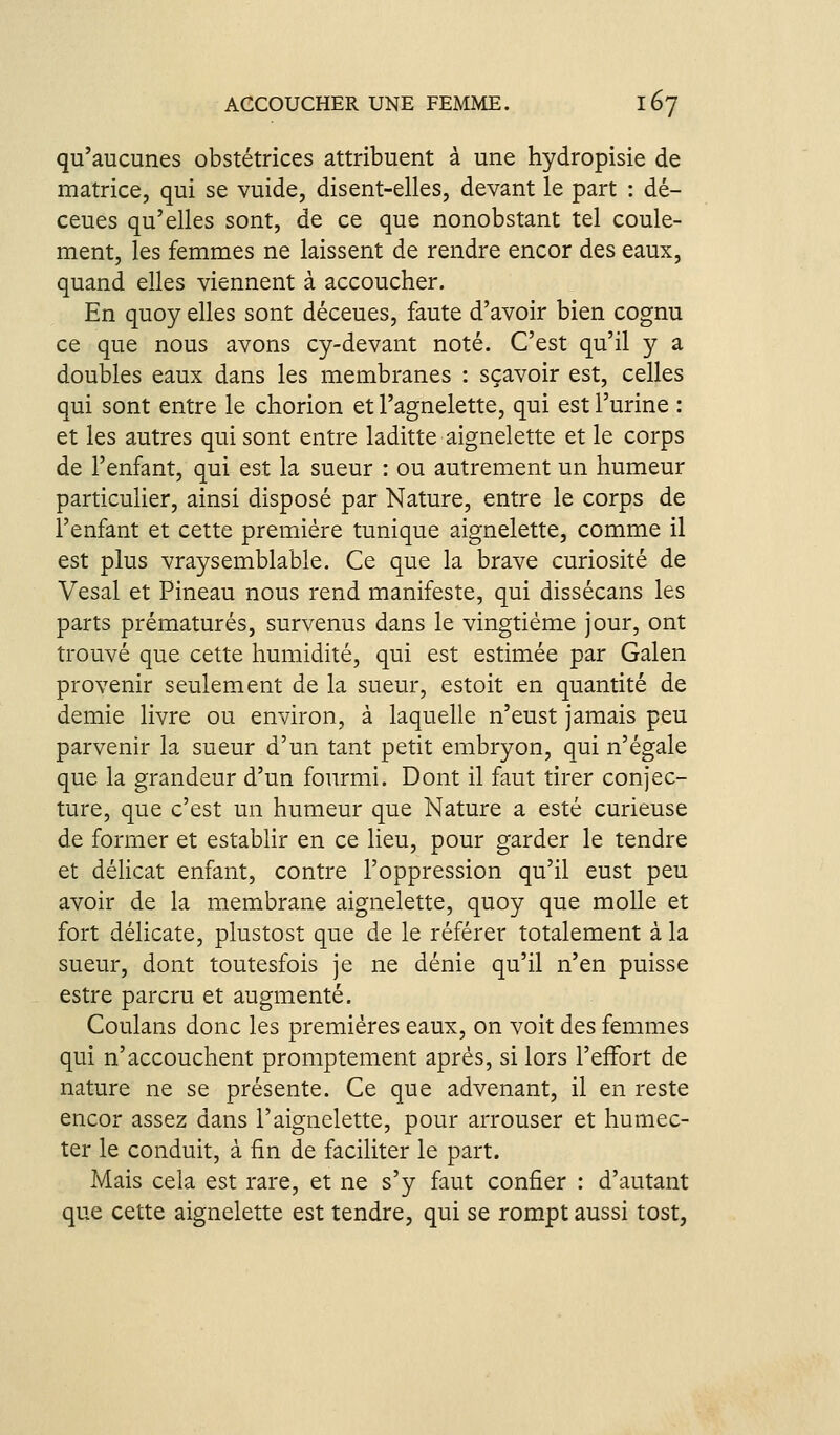 qu'aucunes obstétrices attribuent à une hydropisie de matrice, qui se vuide, disent-elles, devant le part : dé- ceues qu'elles sont, de ce que nonobstant tel coule- ment, les femmes ne laissent de rendre encor des eaux, quand elles viennent à accoucher. En quoy elles sont déceues, faute d'avoir bien cognu ce que nous avons cy-devant noté. C'est qu'il y a doubles eaux dans les membranes : sçavoir est, celles qui sont entre le chorion et l'agnelette, qui est l'urine : et les autres qui sont entre laditte aignelette et le corps de l'enfant, qui est la sueur : ou autrement un humeur particulier, ainsi disposé par Nature, entre le corps de l'enfant et cette première tunique aignelette, comme il est plus vraysemblable. Ce que la brave curiosité de Vesal et Pineau nous rend manifeste, qui dissécans les parts prématurés, survenus dans le vingtième jour, ont trouvé que cette humidité, qui est estimée par Galen provenir seulement de la sueur, estoit en quantité de demie livre ou environ, à laquelle n'eust jamais peu parvenir la sueur d'un tant petit embryon, qui n'égale que la grandeur d'un fourmi. Dont il faut tirer conjec- ture, que c'est un humeur que Nature a esté curieuse de former et establir en ce lieu, pour garder le tendre et délicat enfant, contre l'oppression qu'il eust peu avoir de la membrane aignelette, quoy que molle et fort délicate, plustost que de le référer totalement à la sueur, dont toutesfois je ne dénie qu'il n'en puisse estre parcru et augmenté. Coulans donc les premières eaux, on voit des femmes qui n'accouchent promptement après, si lors l'effort de nature ne se présente. Ce que advenant, il en reste encor assez dans l'aignelette, pour arrouser et humec- ter le conduit, à fin de faciliter le part. Mais cela est rare, et ne s'y faut confier : d'autant que cette aignelette est tendre, qui se rompt aussi tost,