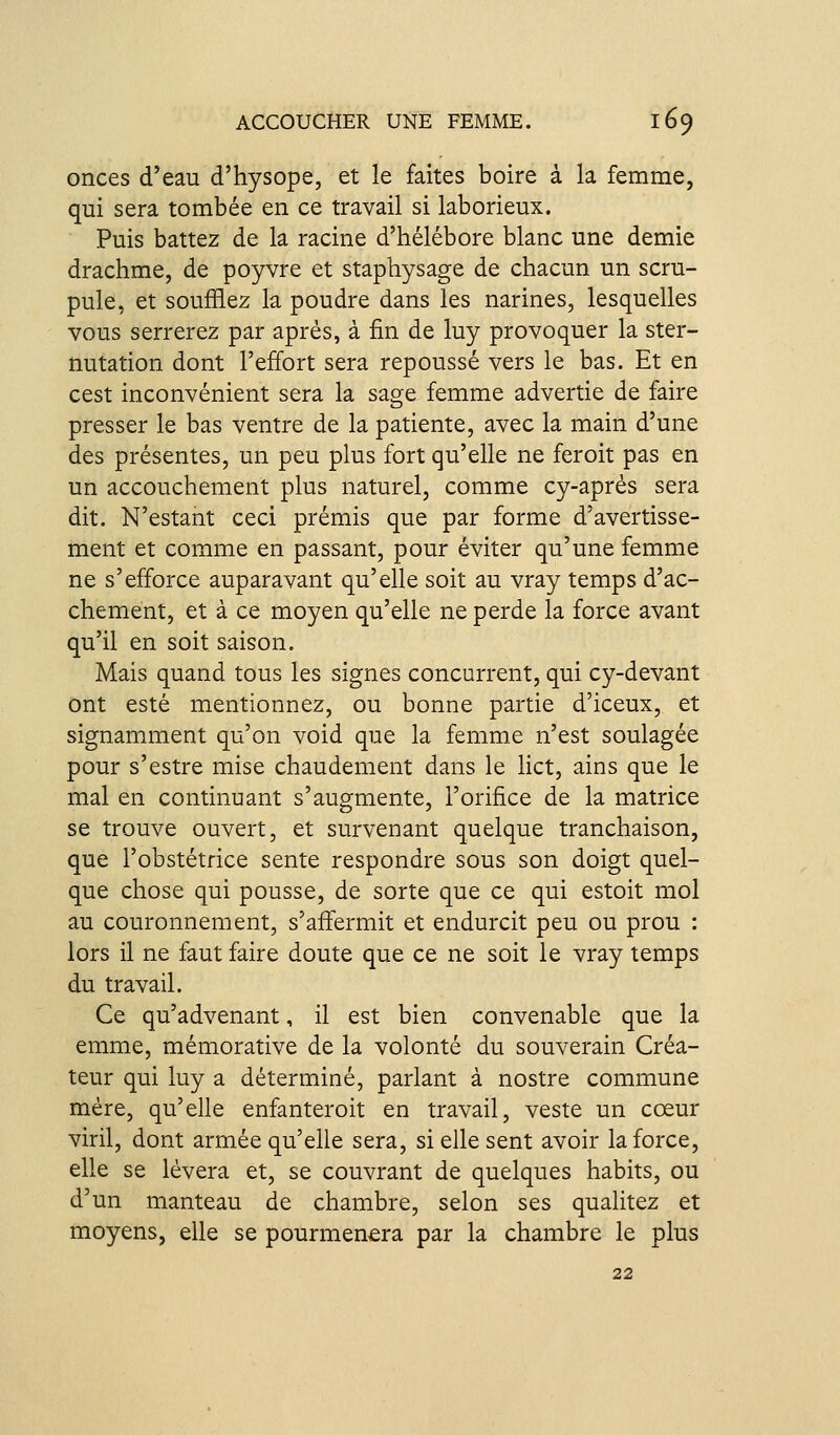 onces d'eau d'hysope, et le faites boire à la femme, qui sera tombée en ce travail si laborieux. Puis battez de la racine d'hélébore blanc une demie drachme, de po5rv^re et staphysage de chacun un scru- pule, et soufflez la poudre dans les narines, lesquelles vous serrerez par après, à fin de luy provoquer la ster- nutation dont l'effort sera repoussé vers le bas. Et en cest inconvénient sera la sage femme advertie de faire presser le bas ventre de la patiente, avec la main d'une des présentes, un peu plus fort qu'elle ne feroit pas en un accouchement plus naturel, comme cy-après sera dit. N'estant ceci prémis que par forme d'avertisse- ment et comme en passant, pour éviter qu'une femme ne s'efforce auparavant qu'elle soit au vray temps d'ac- chement, et à ce moyen qu'elle ne perde la force avant qu'il en soit saison. Mais quand tous les signes concurrent, qui cy-devant ont esté mentionnez, ou bonne partie d'iceux, et signamment qu'on void que la femme n'est soulagée pour s'estre mise chaudement dans le lict, ains que le mal en continuant s'augmente, l'orifice de la matrice se trouve ouvert, et survenant quelque tranchaison, que l'obstétfice sente respondre sous son doigt quel- que chose qui pousse, de sorte que ce qui estoit mol au couronnement, s'aflermit et endurcit peu ou prou : lors il ne faut faire doute que ce ne soit le vray temps du travail. Ce qu'advenant, il est bien convenable que la emme, mémorative de la volonté du souverain Créa- teur qui luy a déterminé, parlant à nostre commune mère, qu'elle enfanteroit en travail, veste un cœur viril, dont armée qu'elle sera, si elle sent avoir la force, elle se lèvera et, se couvrant de quelques habits, ou d'un manteau de chambre, selon ses qualitez et moyens, elle se pourmenera par la chambre le plus 22