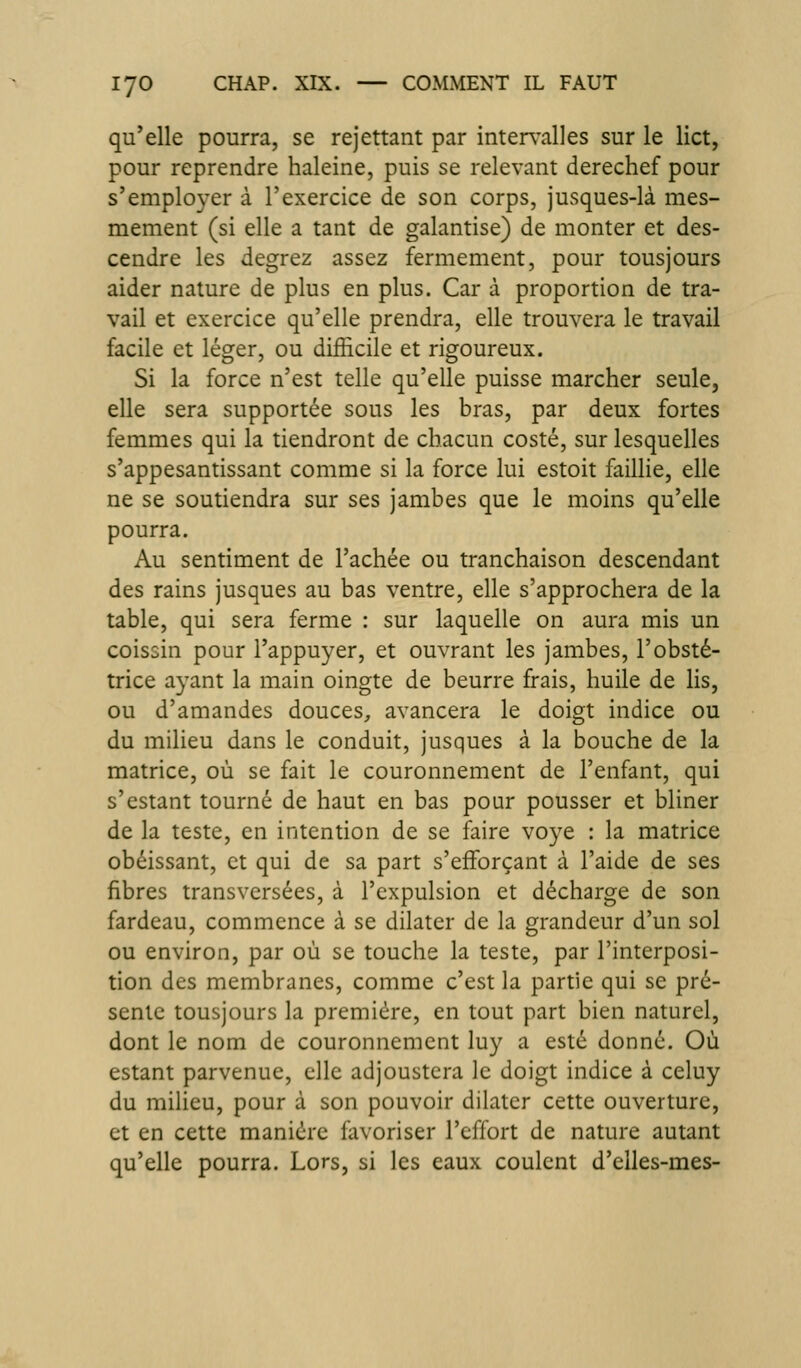 qu'elle pourra, se rejettant par intervalles sur le lict, pour reprendre haleine, puis se relevant derechef pour s'employer à l'exercice de son corps, jusques-là mes- mement (si elle a tant de galantise) de monter et des- cendre les degrez assez fermement, pour tousjours aider nature de plus en plus. Car à proportion de tra- vail et exercice qu'elle prendra, elle trouvera le travail facile et léger, ou difficile et rigoureux. Si la force n'est telle qu'elle puisse marcher seule, elle sera supportée sous les bras, par deux fortes femmes qui la tiendront de chacun costé, sur lesquelles s'appesantissant comme si la force lui estoit faillie, elle ne se soutiendra sur ses jambes que le moins qu'elle pourra. Au sentiment de Tachée ou tranchaison descendant des rains jusques au bas ventre, elle s'approchera de la table, qui sera ferme : sur laquelle on aura mis un coissin pour l'appuyer, et ouvrant les jambes, l'obsté- trice ayant la main oingte de beurre frais, huile de lis, ou d'amandes douces, avancera le doigt indice ou du milieu dans le conduit, jusques à la bouche de la matrice, où se fait le couronnement de l'enfant, qui s'estant tourné de haut en bas pour pousser et bliner de la teste, en intention de se faire voye : la matrice obéissant, et qui de sa part s'efForçant à l'aide de ses fibres transversées, à l'expulsion et décharge de son fardeau, commence à se dilater de la grandeur d'un sol ou environ, par où se touche la teste, par l'interposi- tion des membranes, comme c'est la partie qui se pré- sente tousjours la première, en tout part bien naturel, dont le nom de couronnement luy a esté donné. Où estant parvenue, elle adjoustera le doigt indice à celuy du milieu, pour à son pouvoir dilater cette ouverture, et en cette manière favoriser l'effort de nature autant qu'elle pourra. Lors, si les eaux coulent d'eiles-mes-
