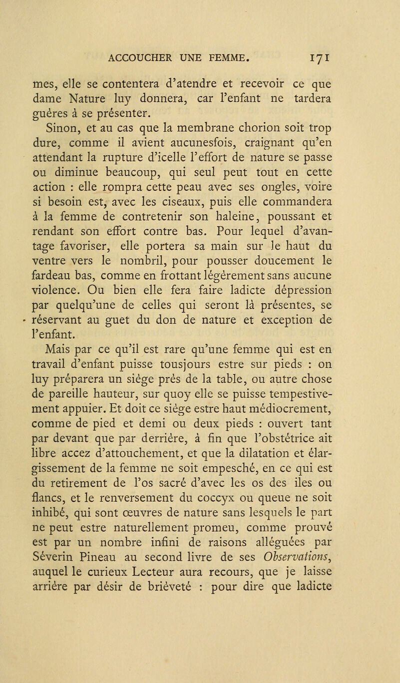 mes, elle se contentera d'atendre et recevoir ce que dame Nature luy donnera, car l'enfant ne tardera guéres à se présenter. Sinon, et au cas que la membrane chorion soit trop dure, comme il avient aucunesfois, craignant qu'en attendant la rupture d'icelle l'effort de nature se passe ou diminue beaucoup, qui seul peut tout en cette action : elle rompra cette peau avec ses ongles, voire si besoin est, avec les ciseaux, puis elle commandera à la femme de contretenir son haleine, poussant et rendant son eifort contre bas. Pour lequel d'avan- tage favoriser, elle portera sa main sur Je haut du ventre vers le nombril, pour pousser doucement le fardeau bas, comme en frottant légèrement sans aucune violence. Ou bien elle fera faire ladicte dépression par quelqu'une de celles qui seront là présentes, se réservant au guet du don de nature et exception de l'enfant. Mais par ce qu'il est rare qu'une femme qui est en travail d'enfant puisse tousjours estre sur pieds : on luy préparera un siège près de la table, ou autre chose de pareille hauteur, sur quoy elle se puisse tempestive- ment appuier. Et doit ce siège estre haut médiocrement, comme de pied et demi ou deux pieds : ouvert tant par devant que par derrière, à fin que l'obstétrice ait libre accez d'attouchement, et que la dilatation et élar- gissem^ent de la femme ne soit empesché, en ce qui est du retirement de l'os sacré d'avec les os des iles ou flancs, et le renversement du coccyx ou queue ne soit inhibé, qui sont œuvres de nature sans lesquels le part ne peut estre naturellement promeu, comme prouvé est par un nombre infini de raisons alléguées par Séverin Pineau au second livre de ses Observations, auquel le curieux Lecteur aura recours, que je laisse arrière par désir de brièveté : pour dire que ladicte