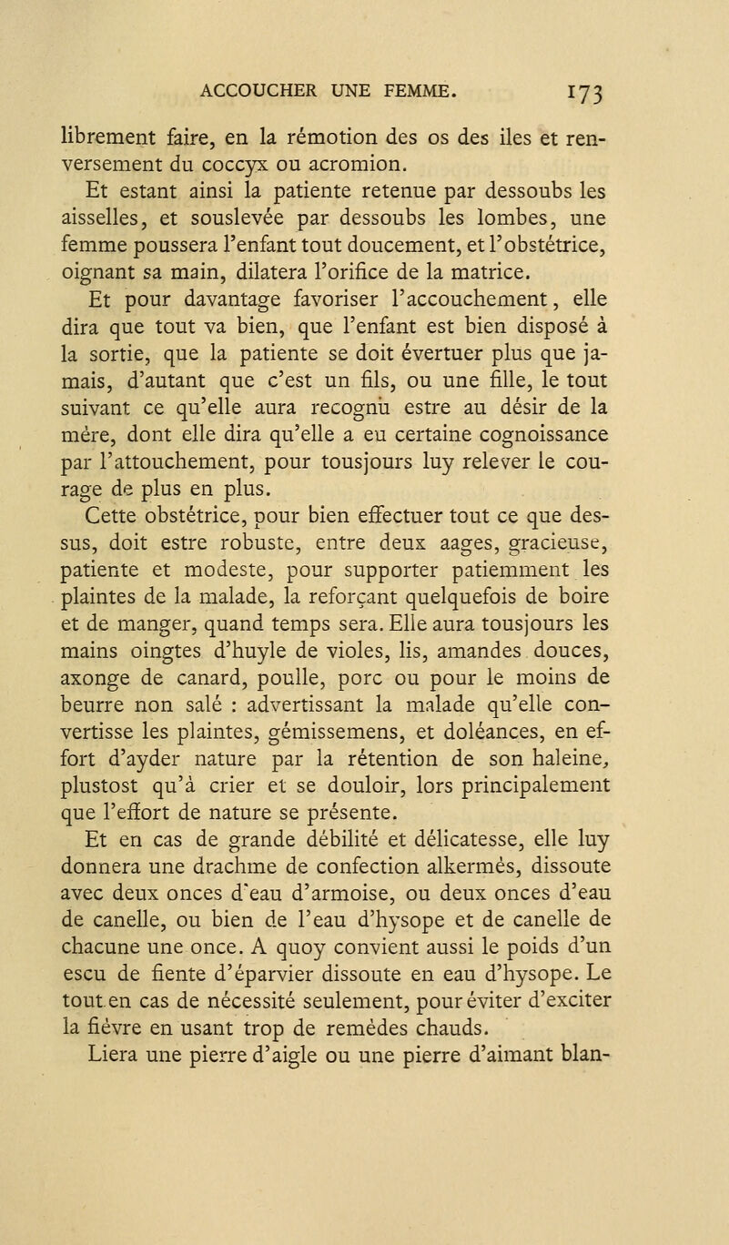 librement faire, en la rémotion des os des iles et ren- versement du coccyx ou acromion. Et estant ainsi la patiente retenue par dessoubs les aisselles, et souslevée par dessoubs les lombes, une femme poussera l'enfant tout doucement, et l'obstétrice, oignant sa main, dilatera l'orifice de la matrice. Et pour davantage favoriser l'accouchement, elle dira que tout va bien, que l'enfant est bien disposé à la sortie, que la patiente se doit évertuer plus que ja- mais, d'autant que c'est un fils, ou une fille, le tout suivant ce qu'elle aura recognii estre au désir de la mère, dont elle dira qu'elle a eu certaine cognoissance par l'attouchement, pour tous jours luy relever le cou- rage de plus en plus. Cette obstétrice, pour bien efifectuer tout ce que des- sus, doit estre robuste, entre deux aages, gracieuse, patiente et modeste, pour supporter patiemment les plaintes de la malade, la reforçant quelquefois de boire et de manger, quand temps sera. Ehe aura tousjours les mains oingtes d'huyle de violes, lis, amandes douces, axonge de canard, poulie, porc ou pour le moins de beurre non salé : advertissant la malade qu'elle con- vertisse les plaintes, gémissemens, et doléances, en ef- fort d'ayder nature par la rétention de son haleine^, plustost qu'à crier et se douloir, lors principalement que l'effort de nature se présente. Et en cas de grande débilité et délicatesse, elle luy donnera une drachme de confection alkermés, dissoute avec deux onces d'eau d'armoise, ou deux onces d'eau de canelle, ou bien de l'eau d'hysope et de canelle de chacune une once. A quoy convient aussi le poids d'un escu de fiente d'éparvier dissoute en eau d'hysope. Le tout.en cas de nécessité seulement, pour éviter d'exciter la fièvre en usant trop de remèdes chauds. Liera une pierre d'aigle ou une pierre d'aimant blan-