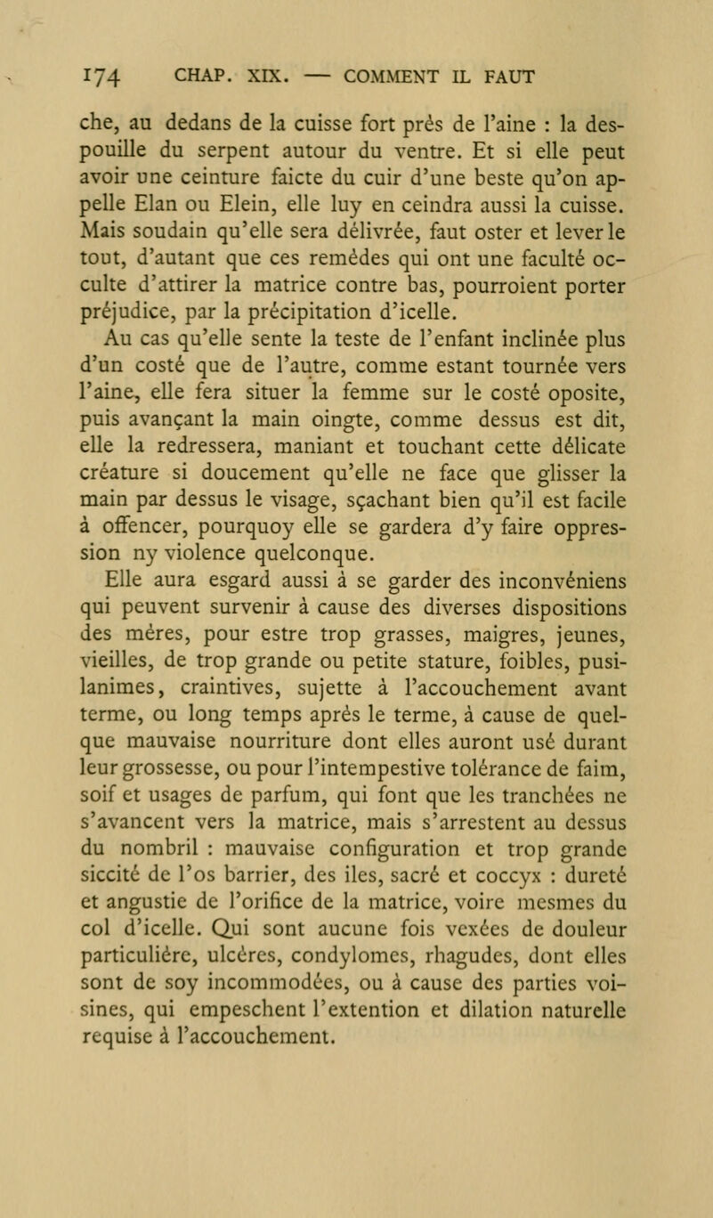che, au dedans de la cuisse fort prés de l'aine : la des- pouille du serpent autour du ventre. Et si elle peut avoir une ceinture faicte du cuir d'une beste qu'on ap- pelle Elan ou Elein, elle luy en ceindra aussi la cuisse. Mais soudain qu'elle sera délivrée, faut oster et lever le tout, d'autant que ces remèdes qui ont une faculté oc- culte d'attirer la matrice contre bas, pourroient porter préjudice, par la précipitation d'icelle. Au cas qu'elle sente la teste de l'enfant inclinée plus d'un costé que de l'autre, comme estant tournée vers l'aine, elle fera situer la femme sur le costé oposite, puis avançant la main oingte, comme dessus est dit, elle la redressera, maniant et touchant cette délicate créature si doucement qu'elle ne face que glisser la main par dessus le visage, sçachant bien qu'il est facile à offencer, pourquoy elle se gardera d'y faire oppres- sion ny violence quelconque. Elle aura esgard aussi à se garder des inconvéniens qui peuvent survenir à cause des diverses dispositions des mères, pour estre trop grasses, maigres, jeunes, vieilles, de trop grande ou petite stature, foibles, pusi- lanimes, craintives, sujette à l'accouchement avant terme, ou long temps après le terme, à cause de quel- que mauvaise nourriture dont elles auront usé durant leur grossesse, ou pour l'intempestive tolérance de faim, soif et usages de parfum, qui font que les tranchées ne s'avancent vers la matrice, mais s'arrestent au dessus du nombril : mauvaise configuration et trop grande siccité de l'os barrier, des iles, sacré et coccyx : dureté et angustie de l'orifice de la matrice, voire mcsmes du col d'icelle. Qui sont aucune fois vexées de douleur particulière, ulcères, condylomes, rhagudes, dont elles sont de soy incommodées, ou à cause des parties voi- sines, qui empeschent l'extention et dilation naturelle requise à l'accouchement.