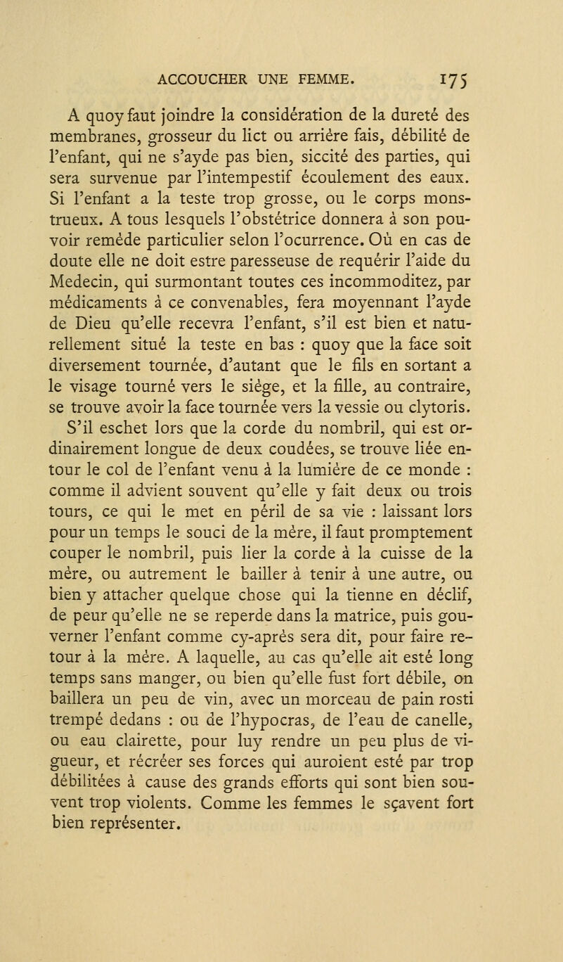 A quoyfaut joindre la considération de la dureté des membranes, grosseur du lict ou arriére fais, débilité de l'enfant, qui ne s'ayde pas bien, siccité des parties, qui sera survenue par l'intempestif écoulement des eaux. Si l'enfant a la teste trop grosse, ou le corps mons- trueux. A tous lesquels l'obstétrice donnera à son pou- voir remède particulier selon l'ocurrence. Où en cas de doute elle ne doit estre paresseuse de requérir l'aide du Médecin, qui surmontant toutes ces incommoditez, par m.édicaments à ce convenables, fera moyennant l'ayde de Dieu qu'elle recevra l'enfant, s'il est bien et natu- rellement situé la teste en bas : quoy que la face soit diversement tournée, d'autant que le fils en sortant a le visage tourné vers le siège, et la fille, au contraire, se trouve avoir la face tournée vers la vessie ou clytoris. S'il eschet lors que la corde du nombril, qui est or- dinairement longue de deux coudées, se trouve liée en- tour le col de l'enfant venu à la lumière de ce monde : comme il advient souvent qu'elle y fait deux ou trois tours, ce qui le met en péril de sa vie : laissant lors pour un temps le souci de la mère, il faut promptement couper le nombril, puis lier la corde à la cuisse de la mère, ou autrement le bailler à tenir à une autre, ou bien y attacher quelque chose qui la tienne en déclif, de peur qu'elle ne se reperde dans la matrice, puis gou- verner l'enfant comme cy-après sera dit, pour faire re- tour à la mère. A laquelle, au cas qu'elle ait esté long temps sans manger, ou bien qu'elle fust fort débile, on baillera un peu de vin, avec un morceau de pain rosti trempé dedans : ou de l'hypocras, de l'eau de canelle, ou eau clairette, pour luy rendre un peu plus de vi- gueur, et récréer ses forces qui auroient esté par trop débilitées à cause des grands eiforts qui sont bien sou- vent trop violents. Comme les femmes le sçavent fort bien représenter.
