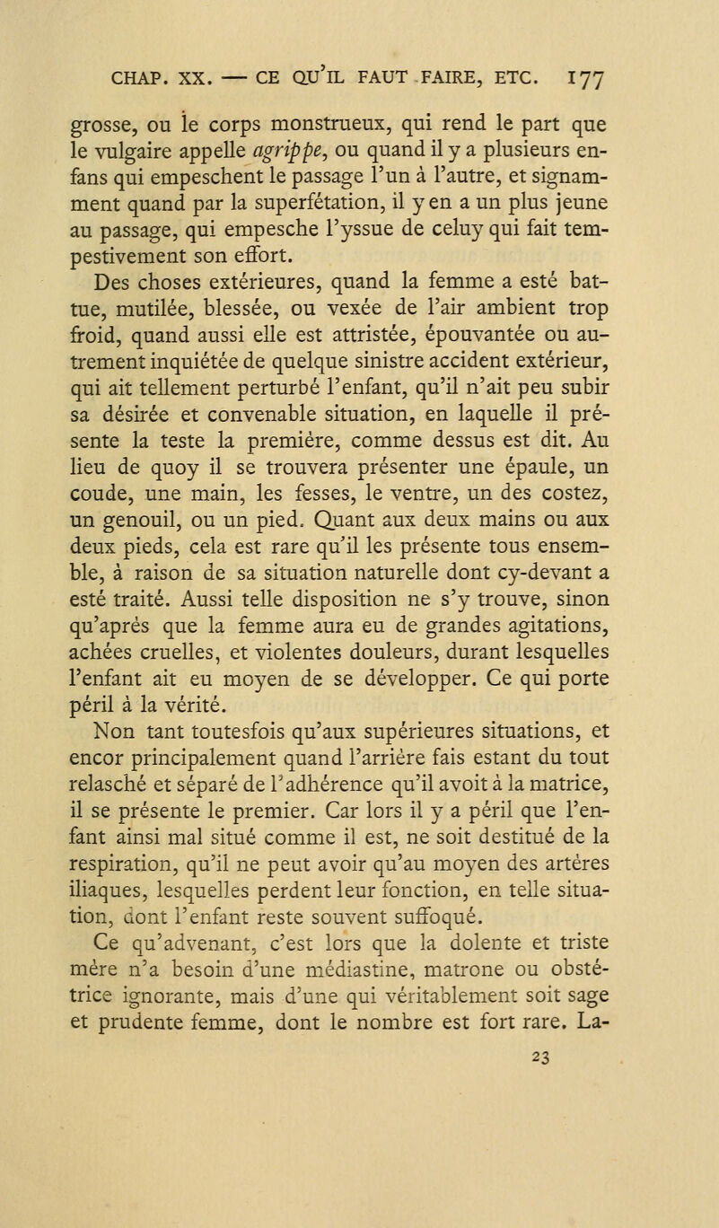 grosse, ou le corps monstrueux, qui rend le part que le vulgaire appelle agrippe, ou quand il y a plusieurs en- fans qui empeschent le passage l'un à l'autre, et signam- ment quand par la superfétation, il y en a un plus jeune au passage, qui empesche l'yssue de celuy qui fait tem- pestivement son effort. Des choses extérieures, quand la femme a esté bat- tue, mutilée, blessée, ou vexée de l'air ambient trop froid, quand aussi elle est attristée, épouvantée ou au- trement inquiétée de quelque sinistre accident extérieur, qui ait tellement perturbé l'enfant, qu'il n'ait peu subir sa désirée et convenable situation, en laquelle il pré- sente la teste la première, comme dessus est dit. Au lieu de quoy il se trouvera présenter une épaule, un coude, une main, les fesses, le ventre, un des costez, un genouil, ou un pied. Quant aux deux mains ou aux deux pieds, cela est rare qu'il les présente tous ensem- ble, à raison de sa situation naturelle dont cy-devant a esté traité. Aussi telle disposition ne s'y trouve, sinon qu'après que la femme aura eu de grandes agitations, achées cruelles, et violentes douleurs, durant lesquelles l'enfant ait eu moyen de se développer. Ce qui porte péril à la vérité. Non tant toutesfois qu'aux supérieures situations, et encor principalement quand l'arriére fais estant du tout relasché et séparé de l'adhérence qu'il avoit à la matrice, il se présente le premier. Car lors il y a péril que l'en- fant ainsi mal situé comme il est, ne soit destitué de la respiration, qu'il ne peut avoir qu'au moyen des artères ihaques, lesquelles perdent leur fonction, en telle situa- tion, dont l'enfant reste souvent suffoqué. Ce qu'advenant, c'est lors que la dolente et triste mère n'a besoin d'une médiastine, matrone ou obsté- trice ignorante, mais d'une qui véritablement soit sage et prudente femme, dont le nombre est fort rare. La- 23