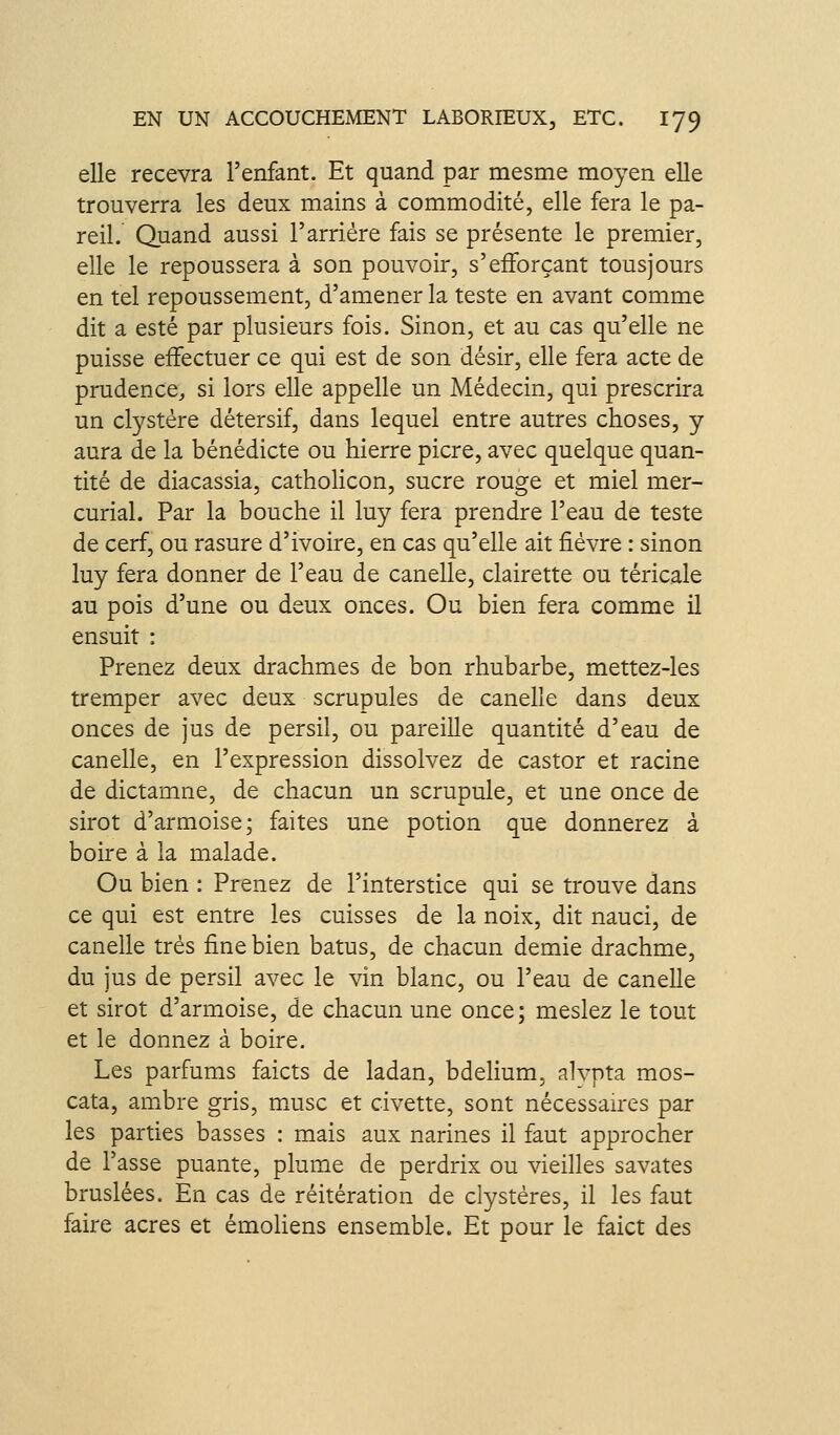 elle recevra l'enfant. Et quand par mesme moyen elle trouverra les deux mains à commodité, elle fera le pa- reil. Quand aussi l'arrière fais se présente le premier, elle le repoussera à son pouvoir, s'efforçant tousjours en tel repoussement, d'amener la teste en avant comme dit a esté par plusieurs fois. Sinon, et au cas qu'elle ne puisse effectuer ce qui est de son désir, elle fera acte de prudence^, si lors elle appelle un Médecin, qui prescrira un clystére détersif, dans lequel entre autres choses, y aura de la bénédicte ou hierre picre, avec quelque quan- tité de diacassia, catholicon, sucre rouge et miel mer- curial. Par la bouche il luy fera prendre l'eau de teste de cerf, ou rasure d'ivoire, en cas qu'elle ait fièvre : sinon luy fera donner de l'eau de canelle, clairette ou téricale au pois d'une ou deux onces. Ou bien fera comme il ensuit : Prenez deux drachmes de bon rhubarbe, mettez-les tremper avec deux scrupules de canelle dans deux onces de jus de persil, ou pareille quantité d'eau de canelle, en l'expression dissolvez de castor et racine de dictamne, de chacun un scrupule, et une once de sirot d'armoise; faites une potion que donnerez à boire à la malade. Ou bien : Prenez de l'interstice qui se trouve dans ce qui est entre les cuisses de la noix, dit nauci, de canelle très fine bien batus, de chacun demie drachme, du jus de persil avec le vin blanc, ou l'eau de canelle et sirot d'armoise, de chacun une once; meslez le tout et le donnez à boire. Les parfums faicts de ladan, bdelium, alvpta mos- cata, anibre gris, m.usc et civette, sont nécessan'cs par les parties basses : mais aux narines il faut approcher de Fasse puante, plume de perdrix ou vieilles savates bruslées. En cas de réitération de clystéres, il les faut faire acres et émoliens ensemble. Et pour le faict des