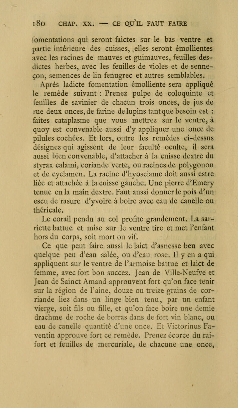 fomentations qui seront faictes sur le bas ventre et partie intérieure des cuisses, elles seront émollientes avec les racines de mauves et guimauves, feuilles des- dictes herbes, avec les feuilles de violes et de senne- çon, semences de lin fenugrec et autres semblables. Après ladicte fomentation émolliente sera appliqué le remède suivant : Prenez pulpe de coloquinte et feuilles de savinier de chacun trois onces, de jus de rue deux onces, de farine de lupins tant que besoin est : faites cataplasme que vous mettrez sur le ventre, à quoy est convenable aussi d'y appliquer une once de pilules cochées. Et lors, outre les remèdes ci-dessus désignez qui agissent de leur faculté oculte, il sera aussi bien convenable, d'attacher à la cuisse dextre du styrax calami, coriande verte, ou racines de polygonon et de cyclamen. La racine d'hyosciame doit aussi estre liée et attachée à la cuisse gauche. Une pierre d'Emery tenue en la main dextre. Faut aussi donner le pois d'un escu de rasure d'yvoirc à boire avec eau de canelle ou théricale. Le corail pendu au col profite grandement. La sar- riette battue et mise sur le ventre tire et met l'enfant hors du corps, soit mort ou vif. Ce que peut faire aussi le laict d'asnesse beu avec quelque peu d'eau salée, ou d'eau rose. Il y en a qui appliquent sur le ventre de l'armoise battue et laict de femme, avec fort bon succez. Jean de Ville-Neufve et Jean de Sainct Amand approuvent fort qu'on face tenir sur la région de l'aine, douze ou treize grains de cor- riande liez dans un linge bien tenu, par un enfant vierge, soit fils ou fille, et qu'on face boire une demie drachme de roche de borras dans de fort vin blanc, ou eau de canelle quantité d'une once. El Victorinus Fa- ventin approuve fort ce remède. Prenez écorce du rai- fort et feuilles de mercuriale, de chacune une once,