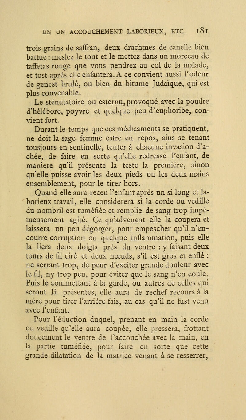 trois grains de saffran, deux drachmes de canelle bien battue : meslez le tout et le mettez dans un morceau de taffetas rouge que vous pendrez au col de la malade, et tost après elle enfantera. x\ ce convient aussi l'odeur de genest brûlé, ou bien du bitume Judaïque, qui est plus convenable. Le sténutatoire ou esternu, provoqué avec la poudre d'hélébore, poyvre et quelque peu d'euphoribe, con- vient fort. Durant le temps que ces médicaments se pratiquent, ne doit la sage femme estre en repos, ains se tenant tousjours en sentinelle, tenter à chacune invasion d'a- chée, de faire en sorte qu'elle redresse l'enfant, de manière qu'il présente la teste la première, sinon qu'elle puisse avoir les deux pieds ou les deux mains ensemblement, pour le tirer hors. Quand elle aura receu l'enfant après un si long et la- borieux travail, elle considérera si la corde ou vedille du nombril est tuméfiée et remplie de sang trop impé- tueusement agité. Ce qu'advenant elle la coupera et laissera un peu dégorger, pour empescher qu'il n'en- courre corruption ou quelque inflammation, puis elle la liera deux doigts prés du ventre : y faisant deux tours de fil ciré et deux nœuds, s'il est gros et enflé : ne serrant trop, de peur d'exciter grande douleur avec le fil, ny trop peu, pour éviter que le sang n'en coule. Puis le commettant à la garde, ou autres de celles qui seront là présentes, elle aura de rechef recours à la mère pour tirer l'arriére fais, au cas qu'il ne fust venu avec l'enfant. Pour réduction duquel, prenant en main la corde ou vedille qu'elle aura coupée, elle pressera, frottant doucement le ventre de l'accouchée avec la main, en la partie tuméfiée, pour faire en sorte que cette grande dilatation de la matrice venant à se resserrer,