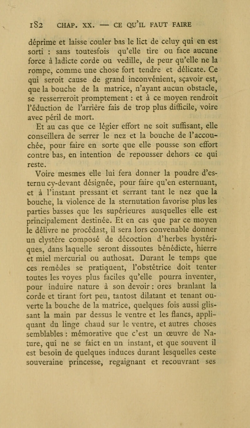 déprime et laisse couler bas le lict de celuy qui en est sorti : sans toutesfois qu'elle tire ou face aucune force à ladicte corde ou vedille, de peur qu'elle ne la rompe, comme, une chose fort tendre et délicate. Ce qui seroit cause de grand inconvénient, sçavoir est, que la bouche de la matrice, n'ayant aucun obstacle, se resserreroit promptement : et à ce moyen rendroit réduction de l'arriére fais de trop plus difficile, voire avec péril de mort. Et au cas que ce légier effort ne soit suffisant, elle conseillera de serrer le nez et la bouche de l'accou- chée, pour faire en sorte que elle pousse son effort contre bas, en intention de repousser dehors ce qui reste. Voire mesmes elle lui fera donner la poudre d'es- ternu C3^-devant désignée, pour faire qu'en esternuant, et à l'instant pressant et serrant tant le nez que la bouche, la violence de la sternutation favorise plus les parties basses que les supérieures ausquelles elle est principalement destinée. Et en cas que par ce moyen le délivre ne procédast, il sera lors convenable donner un clystére composé de décoction d'herbes hystéri- ques, dans laquelle seront dissoutes bénédicte, hierre et miel mcrcurial ou authosat. Durant le temps que ces remèdes se pratiquent, l'obstétrice doit tenter toutes les voyes plus faciles qu'elle pourra inventer, pour induire nature à son devoir : ores branlant la corde et tirant fort peu, tantost dilatant et tenant ou- verte la bouche de la matrice, quelques fois aussi glis- sant la main par dessus le ventre et les flancs, appli- quant du linge chaud sur le ventre, et autres choses semblables : mémorative que c'est un oeuvre de Na- ture, qui ne se faict en un instant, et que souvent il est besoin de quelques induces durant lesquelles ceste souveraine princesse, regaignant et recouvrant ses