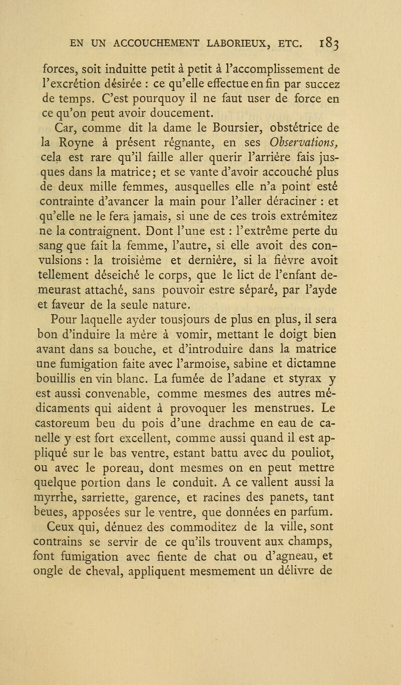 forces, soit induitte petit à petit à l'accomplissement de l'excrétion désirée : ce qu'elle effectue en fin par succez de temps. C'est pourquoy il ne faut user de force en ce qu'on peut avoir doucement. Car, comme dit la dame le Boursier, obstétrice de la Royne à présent régnante, en ses Observations, cela est rare qu'il faille aller quérir l'arriére fais jus- ques dans la matrice ; et se vante d'avoir accouché plus de deux mille femmes, ausquelles elle n'a point esté contrainte d'avancer la main pour l'aller déraciner : et qu'elle ne le fera jamais, si une de ces trois extrémitez ne la contraignent. Dont l'une est : l'extrême perte du sang que fait la femme, l'autre, si elle avoit des con- vulsions : la troisième et dernière, si la fièvre avoit tellement déseiché le corps, que le lict de l'enfant de- meurast attaché, sans pouvoir estre séparé, par l'ayde et faveur de la seule nature. Pour laquelle ayder tous]ours de plus en plus, il sera bon d'induire la mère à vomir, mettant le doigt bien avant dans sa bouche, et d'introduire dans la matrice une fumigation faite avec l'armoise, sabine et dictamne bouillis en vin blanc. La fumée de l'adane et styrax y est aussi convenable, comme mesmes des autres mé- dicaments qui aident à provoquer les menstrues. Le castoreum beu du pois d'une drachme en eau de ca- nelle y est fort excellent, comme aussi quand il est ap- pliqué sur le bas ventre, estant battu avec du pouliot, ou avec le poreau, dont mesm^es on en peut mettre quelque portion dans le conduit. A ce vallent aussi la myrrhe, sarriette, garence, et racines des panets, tant beues, apposées sur le ventre, que données en parfum. Ceux qui, dénuez des commoditez de la ville, sont contrains se servir de ce qu'ils trouvent aux champs, font fumigation avec fiente de chat ou d'agneau, et ongle de cheval, appliquent mesmement un délivre de