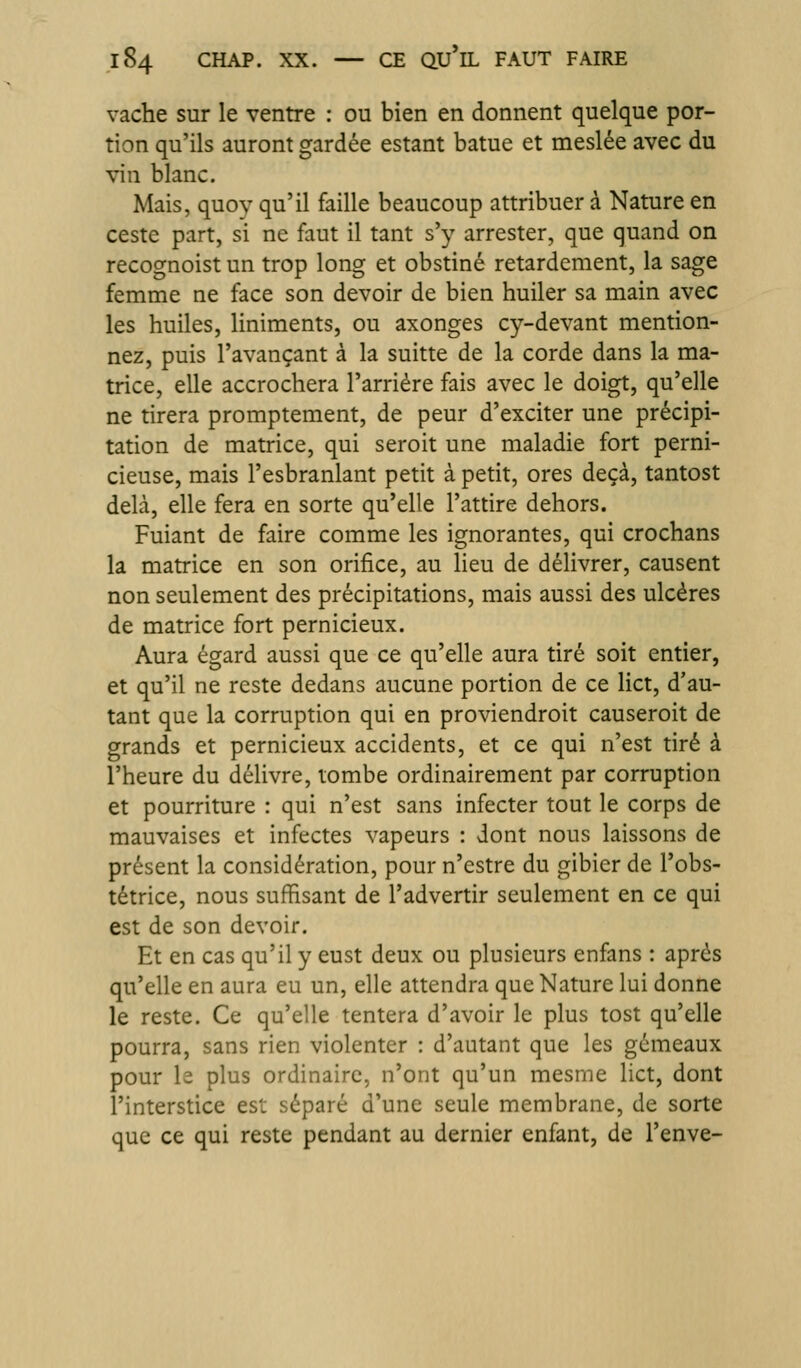 vache sur le ventre : ou bien en donnent quelque por- tion qu'ils auront gardée estant batue et meslée avec du vin blanc. Mais, quoy qu'il faille beaucoup attribuer à Nature en ceste part, si ne faut il tant s'y arrester, que quand on recognoist un trop long et obstiné retardement, la sage femme ne face son devoir de bien huiler sa main avec les huiles, liniments, ou axonges cy-devant mention- nez, puis l'avançant à la suitte de la corde dans la ma- trice, elle accrochera l'arriére fais avec le doigt, qu'elle ne tirera promptement, de peur d'exciter une précipi- tation de matrice, qui seroit une maladie fort perni- cieuse, mais l'esbranlant petit à petit, ores deçà, tantost delà, elle fera en sorte qu'elle l'attire dehors. Fuiant de faire comme les ignorantes, qui crochans la matrice en son orifice, au lieu de délivrer, causent non seulement des précipitations, mais aussi des ulcères de matrice fort pernicieux. Aura égard aussi que ce qu'elle aura tiré soit entier, et qu'il ne reste dedans aucune portion de ce Hct, d'au- tant que la corruption qui en proviendroit causeroit de grands et pernicieux accidents, et ce qui n'est tiré à l'heure du délivre, tombe ordinairement par corruption et pourriture : qui n'est sans infecter tout le corps de mauvaises et infectes vapeurs : dont nous laissons de présent la considération, pour n'estre du gibier de l'obs- tétrice, nous suffisant de l'advertir seulement en ce qui est de son devoir. Et en cas qu'il y eust deux ou plusieurs enfans : après qu'elle en aura eu un, elle attendra que Nature lui donne le reste. Ce qu'elle tentera d'avoir le plus tost qu'elle pourra, sans rien violenter : d'autant que les gémeaux pour le plus ordinaire, n'ont qu'un mesme lict, dont l'interstice est séparé d'une seule membrane, de sorte que ce qui reste pendant au dernier enfant, de l'enve-