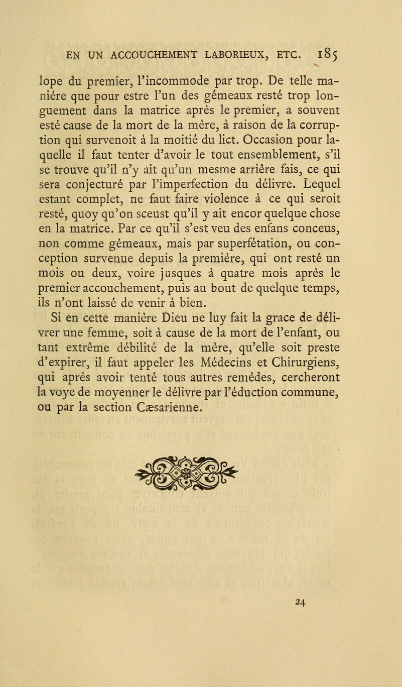 lope du premier, l'incommode par trop. De telle ma- nière que pour estre l'un des gémeaux resté trop lon- guement dans la matrice après le premier, a souvent esté cause de la mort de la mère, à raison de la corrup- tion qui survenoit à la moitié du lict. Occasion pour la- quelle il faut tenter d'avoir le tout ensemblement, s'il se trouve qu'il n'y ait qu'un mesme arriére fais, ce qui sera conjecturé par l'imperfection du délivre. Lequel estant complet, ne faut faire violence à ce qui seroit resté, quoy qu'on sceust qu'il y ait encor quelque chose en la matrice. Par ce qu'il s'est veu des enfans conceus, non comme gémeaux, mais par superfétation, ou con- ception survenue depuis la première, qui ont resté un mois ou deux, voire jusques à quatre mois après le premier accouchement, puis au bout de quelque temps, ils n'ont laissé de venir à bien. Si en cette manière Dieu ne luy fait la grâce de déli- vrer une femme, soit à cause de la mort de l'enfant, ou tant extrême débilité de la mère, qu'elle soit preste d'expirer, il faut appeler les Médecins et Chirurgiens, qui après avoir tenté tous autres remèdes, cercheront la voye de moyenner le délivre par réduction commune, ou par la section C^esarienne. 24