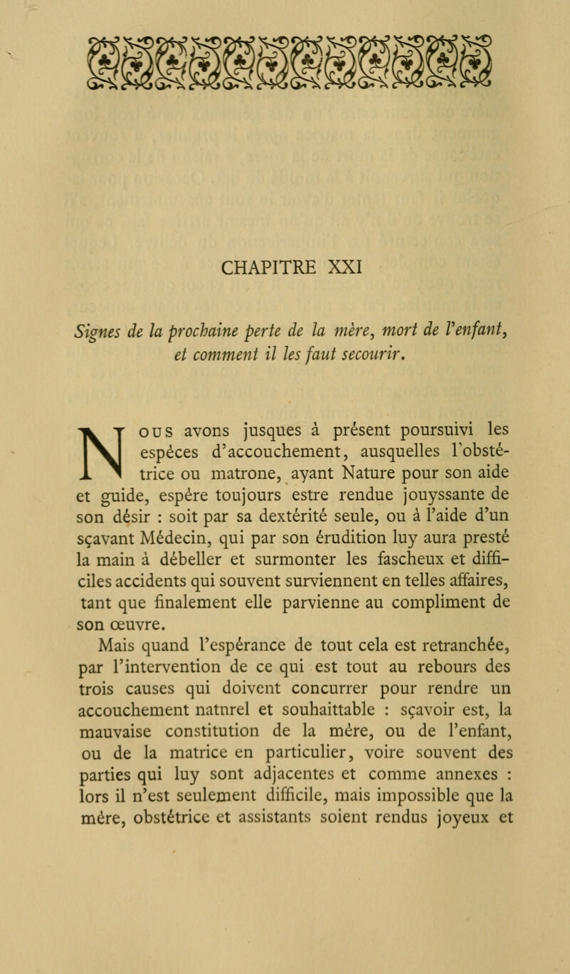 CHAPITRE XXI Signes de la prochaine perte de la mère, mort de Venfant, et comment il Us faut secourir. Nous avons jusques à présent poursuivi les espèces d'accouchement, ausquelles Tobsté- trice ou matrone, ayant Nature pour son aide et guide, espère toujours estre rendue jouyssante de son désir : soit par sa dextérité seule, ou à 1 aide d'un sçavant Médecin, qui par son érudition luy aura preste la main à débeller et surmonter les fascheux et diffi- ciles accidents qui souvent surviennent en telles affaires, tant que finalement elle parvienne au compliment de son œuvre. Mais quand l'espérance de tout cela est retranchée, par l'intervention de ce qui est tout au rebours des trois causes qui doivent concurrer pour rendre un accouchement naturel et souhaittable : sçavoir est, la mauvaise constitution de la mère, ou de l'enfant, ou de la matrice en particulier, voire souvent des parties qui luy sont adjacentes et comme annexes : lors il n*est seulement difficile, mais impossible que la mère, obstétrice et assistants soient rendus joyeux et