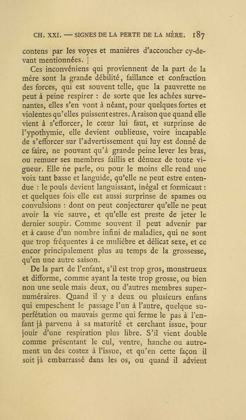 contens par les voyes et manières d'accoucher cy-de- vant mentionnées. | Ces inconvéniens qui proviennent de la part de la mère sont la grande débilité, faillance et confraction des forces, qui est souvent telle, que la pauvrette ne peut à peine respirer : de sorte que les achées surve- nantes, elles s'en vont à néant, pour quelques fortes et violentes qu'elles puissent estres. A raison que quand elle vient à s'eâorcer, le cœur lui faut, et surprinse de l'ypothymie, elle devient oublieuse, voire incapable de s'efforcer sur l'advertissement qui luy est donné de ce faire, ne pouvant qu'à grande peine lever les bras, ou remuer ses membres faillis et dénuez de toute vi- gueur. Elle ne parle, ou pour le moins elle rend une voix tant basse et languide, qu'elle ne peut estre enten- due : le pouls devient languissant, inégal et formicaut : et quelques fois elle est aussi surprinse de spames ou convulsions : dont on peut conjecturer qu'elle ne peut avoir la vie sauve, et qu'elle est preste de jeter le dernier soupir. Comme souvent il peut advenir par et à cause d'un nombre infini de maladies, qui ne sont que trop fréquentes à ce mulièbre et délicat sexe, et ce encor principalement plus au temps de la grossesse, qu'en une autre saison. De la part de l'enfant, s'il est trop gros, monstrueux et difforme, comme ayant la teste trop grosse, ou bien non une seule mais deux, ou d'autres membres super- numéraires. Quand il y a deux ou plusieurs enfans qui empeschent le passage l'un à l'autre, quelque su- perfétation ou mauvais germe qui ferme le pas à l'en- fant jà parvenu à sa maturité et cerchant issue, pour jouir d'une respiration plus libre. S'il vient double comme présentant le cul, ventre, hanche ou autre- ment un des costez à l'issue, et qu'en cette façon il soit jà embarrassé dans les os, ou quand il advient