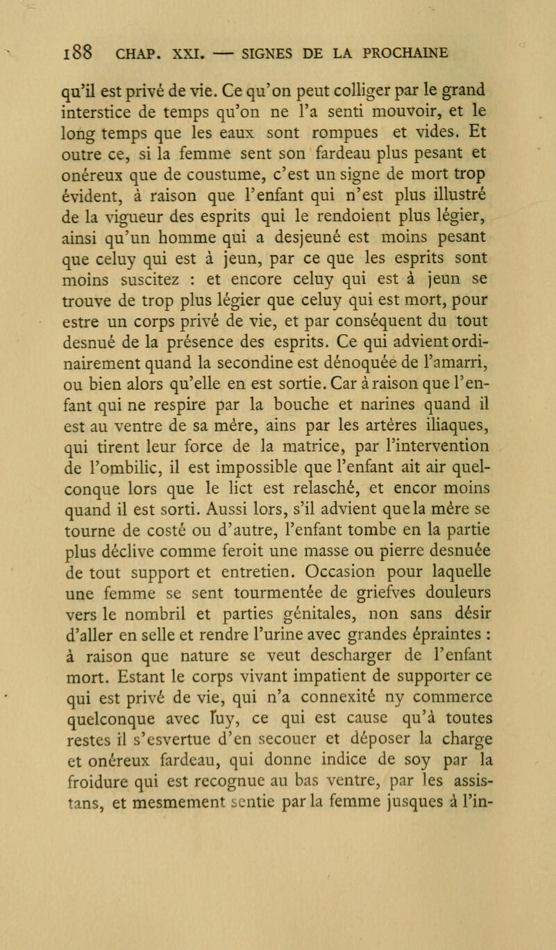 qu'il est privé de \ne. Ce qu'on peut colliger par le grand interstice de temps qu'on ne l'a senti mouvoir, et le long temps que les eaux sont rompues et vides. Et outre ce, si la femme sent son fardeau plus pesant et onéreux que de coustume, c'est un signe de mort trop évident, à raison que l'enfant qui n'est plus illustré de la vigueur des esprits qui le rendoient plus légier, ainsi qu'un homme qui a desjeuné est moins pesant que celuy qui est à jeun, par ce que les esprits sont moins suscitez : et encore celuy qui est à jeun se trouve de trop plus légier que celuy qui est mort, pour estre un corps privé de vie, et par conséquent du tout desnué de la présence des esprits. Ce qui advient ordi- nairement quand la secondine est dénoquée de l'amarri, ou bien alors qu'elle en est sortie. Car à raison que l'en- fant qui ne respire par la bouche et narines quand il est au ventre de sa mère, ains par les artères iliaques, qui tirent leur force de la matrice, par l'intervention de l'ombihc, il est impossible que l'enfant ait air quel- conque lors que le lict est relasché, et encor moins quand il est sorti. Aussi lors, s'il advient que la mère se tourne de costé ou d'autre, l'enfant tombe en la partie plus déclive comme feroit une masse ou pierre desnuée de tout support et entretien. Occasion pour laquelle une femme se sent tourmentée de griefves douleurs vers le nombril et parties génitales, non sans désir d'aller en selle et rendre l'urine avec grandes épraintes : à raison que nature se veut descharger de l'enfant mort. Estant le corps vivant impatient de supporter ce qui est privé de vie, qui n'a connexité ny commerce quelconque avec fuy, ce qui est cause qu'à toutes restes il s'csvertue d'en secouer et déposer la charge et onéreux fardeau, qui donne indice de soy par la froidure qui est rccognue au bas ventre, par les assis- tans, et mesmement sentie par la femme jusques à l'in-