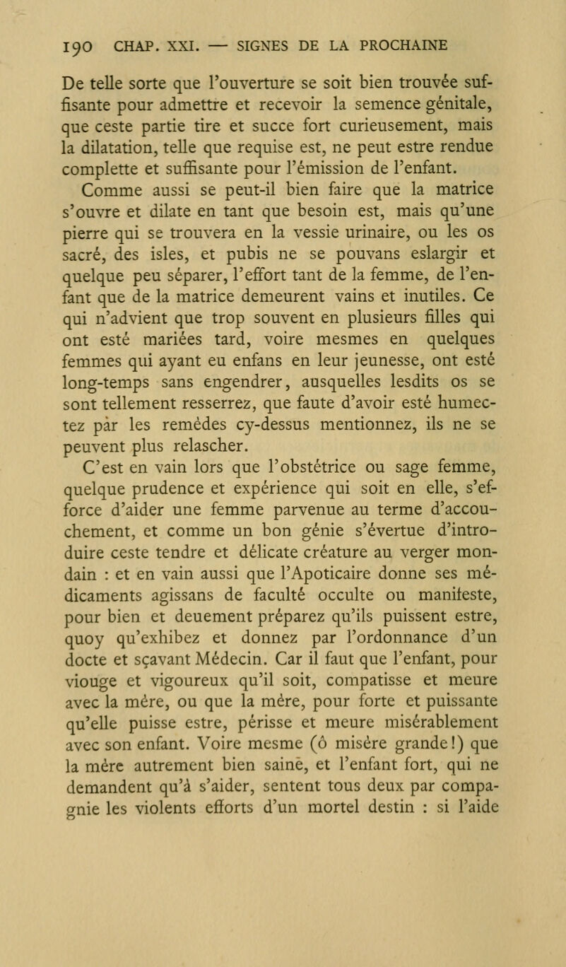 De telle sorte que l'ouverture se soit bien trouvée suf- fisante pour admettre et recevoir la semence génitale, que ceste partie tire et succe fort curieusement, mais la dilatation, telle que requise est, ne peut estre rendue complette et suffisante pour l'émission de l'enfant. Comme aussi se peut-il bien faire que la matrice s'ouvre et dilate en tant que besoin est, mais qu'une pierre qui se trouvera en la vessie urinaire, ou les os sacré, des isles, et pubis ne se pouvans eslargir et quelque peu séparer, l'effort tant de la femme, de l'en- fant que de la matrice demeurent vains et inutiles. Ce qui n'advient que trop souvent en plusieurs filles qui ont esté mariées tard, voire mesmes en quelques femmes qui ayant eu enfans en leur jeunesse, ont esté long-temps sans engendrer, ausquelles lesdits os se sont tellement resserrez, que faute d'avoir esté humec- tez par les remèdes cy-dessus mentionnez, ils ne se peuvent plus relascher. C'est en vain lors que l'obstétrice ou sage femme, quelque prudence et expérience qui soit en elle, s'ef- force d'aider une femme parvenue au terme d'accou- chement, et comme un bon génie s'évertue d'intro- duire ceste tendre et délicate créature au verger mon- dain : et en vain aussi que l'Apoticaire donne ses mé- dicaments agissans de faculté occulte ou manifeste, pour bien et deuement préparez qu'ils puissent estre, quoy qu'exhibez et donnez par l'ordonnance d'un docte et sçavant Médecin. Car il faut que l'enfant, pour viouge et vigoureux qu'il soit, compatisse et meure avec la mère, ou que la mère, pour forte et puissante qu'elle puisse estre, périsse et meure misérablement avec son enfant. Voire mcsme (ô misère grande!) que la mère autrement bien saine, et l'enfant fort, qui ne demandent qu'à s'aider, sentent tous deux par compa- gnie les violents efforts d'un mortel destin : si l'aide