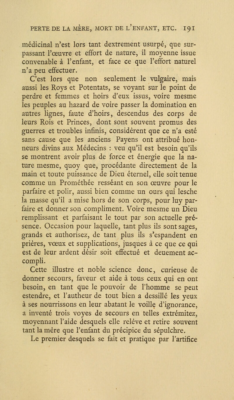médicinal n'est lors tant dextrement usurpé, que sur- passant l'œuvre et effort de nature, il moyenne issue convenable à l'enfant, et face ce que l'effort naturel n'a peu effectuer. C'est lors que non seulement le vulgaire, mais aussi les Roys et Potentats, se voyant sur le point de perdre et femmes et hoirs d'eux issus, voire mesme les peuples au hazard de voire passer la domination en autres lignes, faute d'hoirs, descendus des corps de leurs Rois et Princes, dont sont souvent promus des guerres et troubles infinis, considèrent que ce n'a esté sans cause que les anciens Payens ont attribué hon- neurs divins aux Médecins : veu qu'il est besoin qu'ils se montrent avoir plus de force et énergie que la na- ture mesme, quoy que, procédante directement de la main et toute puissance de Dieu éternel, elle soit tenue comme un Prométhée resséant en son œuvre pour le parfaire et polir, aussi bien comme un ours qui lesche la masse qu'il a mise hors de son corps, pour luy par- faire et donner son compliment. Voire mesme un Dieu remplissant et parfaisant le tout par son actuelle pré- sence. Occasion pour laquelle, tant plus ils sont sages, grands et authorisez, de tant plus ils s'espandent en prières, vœux et suppHcations, jusques à ce que ce qui est de leur ardent désir soit effectué et deuement ac- com_pli. Cette illustre et noble science donc, curieuse de donner secours, faveur et aide à tous ceux qui en ont besoin, en tant que le pouvoir de l'homme se peut estendre, et l'autheur de tout bien a dessillé les yeux à ses nourrissons en leur abatant le voille d'ignorance, a inventé trois voyes de secours en telles extrémitez, moyennant l'aide desquels elle relève et retire souvent tant la mère que l'enfant du précipice du sépulchre. Le premier desquels se fait et pratique par l'artifice