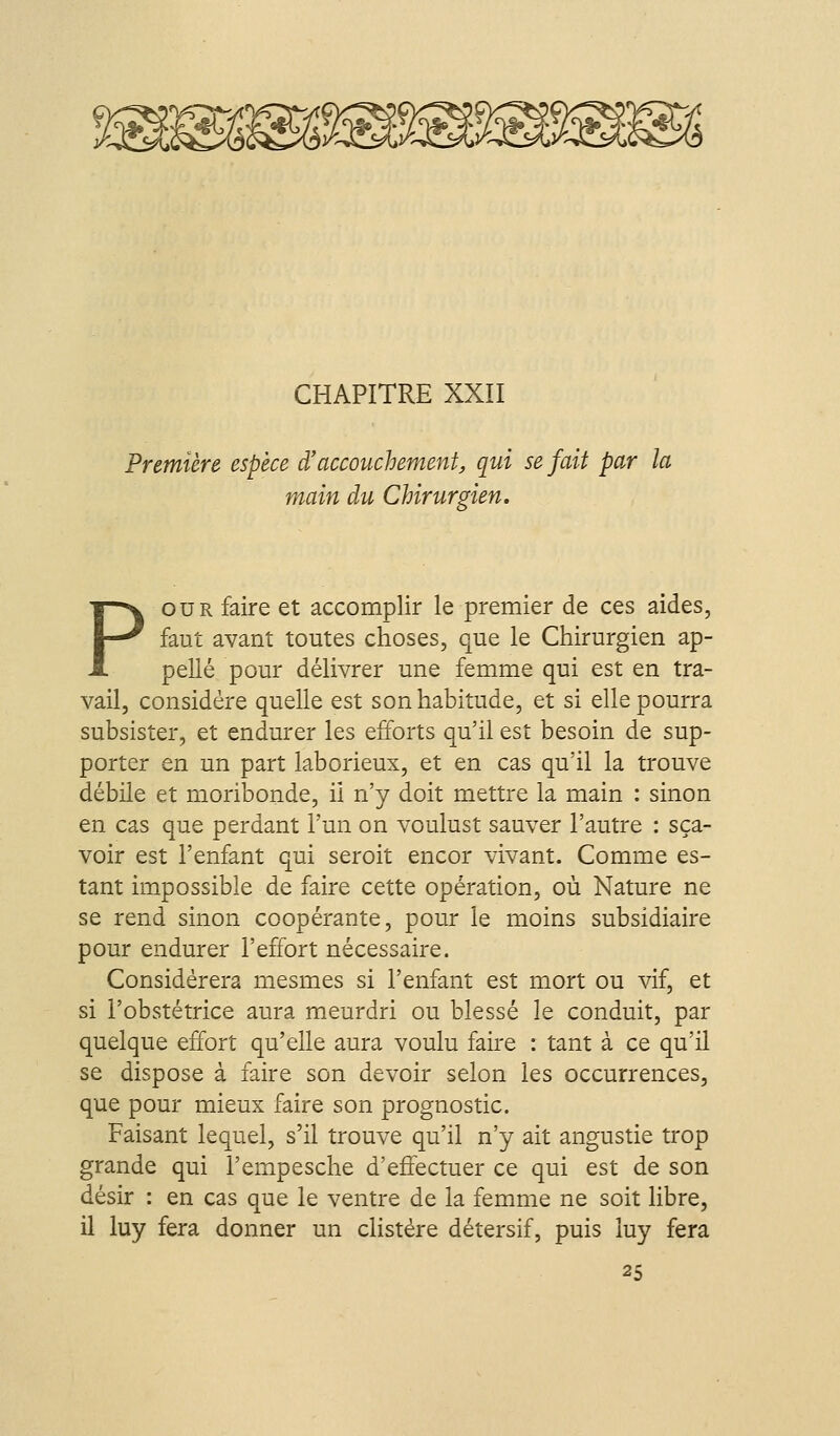 Première espèce d'accouchement, qui se fait par la main du Chirurgien. POUR faire et accomplir le premier de ces aides, faut avant toutes choses, que le Chirurgien ap- pelle pour délivrer une femme qui est en tra- vail, considère quelle est son habitude, et si elle pourra subsister, et endurer les efforts qu'il est besoin de sup- porter en un part laborieux, et en cas qu'il la trouve débile et moribonde, ii n'y doit mettre la main : sinon en cas que perdant l'un on voulust sauver l'autre : sça- voir est l'enfant qui seroit encor vivant. Comme es- tant im_possible de faire cette opération, où Nature ne se rend sinon coopérante, pour le moins subsidiaire pour endurer l'effort nécessaire. Considérera mesmes si l'enfant est mort ou vif, et si i'obstétrice aura meurdri ou blessé le conduit, par quelque effort qu'elle aura voulu faire : tant à ce qu'il se dispose à faire son devoir selon les occurrences, que pour mieux faire son prognostic. Faisant lequel, s'il trouve qu'il n'y ait angustie trop grande qui l'empesche d'effectuer ce qui est de son désir : en cas que le ventre de la femme ne soit libre, il luy fera donner un clistére détersif, puis luy fera 25