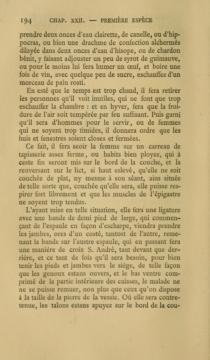 prendre deux onces d'eau clairette, de canelle, ou d'hip- pocras, ou bien une drachme de confection alchermés dilayée dans deux onces d'eau d'hisope, ou de chardon bénit, y faisant adjouster un peu de syrot de guimauve, ou pour le moins lui fera humer un œuf, et boire une fois de vin, avec quelque peu de sucre, eschauffez d'un morceau de pain rosti. En esté que le temps est trop chaud, il fera retirer les personnes qu'il voit inutiles, qui ne font que trop es chauffer la chambre : et en hy^^er, fera que la froi- dure de l'air soit tempérée par feu suffisant. Puis garni qu'il sera d'hommes pour le servir, ou de femmes qui ne soyent trop timides, il donnera ordre que les huis et fenestres soient closes et fermées. Ce fait, il fera seoir la femme sur un carreau de tapisserie assez ferme, ou habits bien ployez, qui à ceste fin seront mis sur le bord de la couche, et la renversant sur le lict, si haut eslevé, qu'elle ne soit couchée de plat, ny mesme à son séant, ains située de telle sorte que, couchée qu'elle sera, elle puisse res- pirer fort librement et que les muscles de l'épigastre ne soyent trop tendus. L'ayant mise en telle situation, elle fera une ligature avec une bande de demi pied de large, qui commen- çant de l'espaule en façon d'escharpe, viendra prendre les jambes, ores d'un costé, tantost de l'autre, reme- nant la bande sur Taustre espaule, qui en passant fera une manière de croix S. André, tant devant que der- rière, et ce tant de fois qu'il sera besoin, pour bien tenir les pieds et jambes vers le siège, de telle façon que les genoux estans ouvers, et le bas ventre com- primé de la partie intérieure des cuisses, le malade ne ne se puisse remuer, non plus que ceux qu'on dispose à la taille de la pierre de la vessie. Où elle sera contre- tenue, les talons estans apuyez sur le bord de la cou-