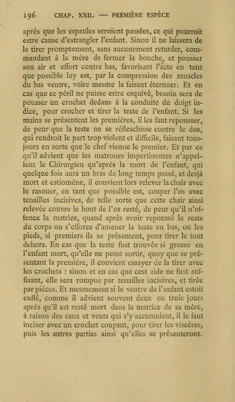 après que les espaules seroient passées, ce qui pourroit estre cause d'estrangler l'enfant. Sinon il ne laissera de le tirer promptement, sans aucunement retarder, com- mandant à la mère de fermer la bouche, et pousser son air et effort contre bas, favorisant l'acte en tant que possible luy est, par la compression des muscles du bas ventre, voire mesme la faisant éternuer. Et en cas que ce péril ne puisse estre esquivé, besoin sera de pousser un crochet dedans à la conduite du doigt in- dice, pour crocher et tirer la teste de l'enfant. Si les mains se présentent les premières, il les faut repousser, de peur que la teste ne se réfleschisse contre le dos, qui rendroit le part trop violent et difficile, faisant tous- jours en sorte que le chef vienne le premier. Et par ce qu'il advient que les matrones impertinentes n'appel- lent le Chirurgien qu'après la mort de l'enfant, qui quelque fois aura un bras de long temps passé, etdesjà mort et estiomène, il convient lors relever la chair avec le rasouer, en tant que possible est, couper l'os avec tenailles incisives, de telle sorte que cette chair ainsi relevée couvre le bout de l'os resté, de peur qu'il n'of- fence la matrice, quand après avoir repoussé le reste du corps on s'efforce d'amener la teste en bas, ou les pieds, si premiers ils se présentent, pour tirer le tout dehors. En cas que la teste fast trouvée si grosse en l'enfant mort, qu'elle ne peust sortir, quoy que se pré- sentant la première, il convient essayer de la tirer avec les crochets : sinon et en cas que cest aide ne fust suf- fisant, elle sera rompue par tenailles incisives, et tirée par pièces. Et mesmement si le ventre de l'enfant estoit enflé, comme il advient souvent deux ou trois jours après qu'il est resté mort dans la matrice de sa mère, à raison des eaux, et vents qui s'y accumulent, il le faut inciser avec un crochet coupant, pour tirer les viscères, puis les autres parties ainsi qu'elles se présenteront.