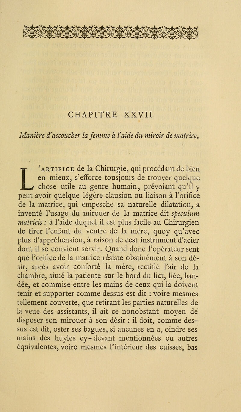 Manière d'accoucher la femme à l'aide du miroir de matrice. L'artifice de la Chirurgie, qui procédant de bien en mieux, s'efforce tousjours de trouver quelque chose utile au genre humain, prévoiant qu'il y peut avoir quelque légère clausion ou liaison à l'orifice de la matrice, qui empesche sa naturelle dilatation, a inventé l'usage du mirouer de la matrice dit spéculum matricis : à l'aide duquel il est plus facile au Chirurgien de tirer l'enfant du ventre de la mère, quoy qu'avec plus d'appréhension, à raison de cest instrument d'acier dont il se convient servir. Quand donc l'opérateur sent que l'orifice de la matrice résiste obstinément à son dé- sir, après avoir conforté la mère, rectifié l'air de la chambre, situé la patiente sur le bord du lict, liée, ban- dée, et commise entre les mains de ceux qui la doivent tenir et supporter comme dessus est dit : voire mesmes tellement couverte, que retirant les parties naturelles de la veue des assistants, il ait ce nonobstant moyen de disposer son mirouer à son désir : il doit, comme des- sus est dit, oster ses bagues, si aucunes en a, oindre ses mains des huyles cy- devant mentionnées ou autres équivalentes, voire mesmes l'intérieur des cuisses, bas