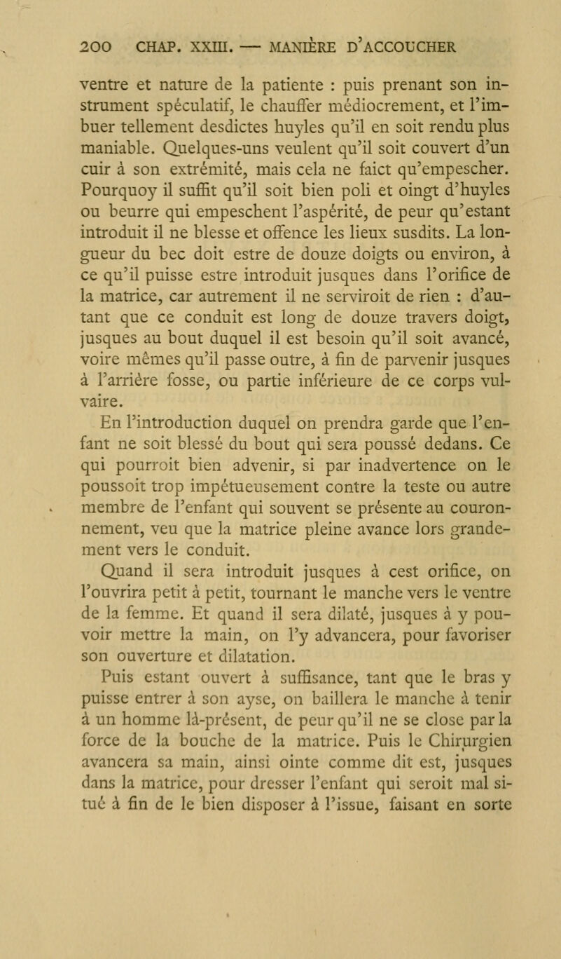 ventre et nature de la patiente : puis prenant son in- strument spéculatif, le chauffer médiocrement, et l'im- buer tellement desdictes hu3des qu'il en soit rendu plus maniable. Quelques-uns veulent qu'il soit couvert d'un cuir à son extrémité, mais cela ne faict qu'empescher. Pourquoy il suffit qu'il soit bien poli et oingt d'huyles ou beurre qui empeschent l'aspérité, de peur qu'estant introduit il ne blesse et offence les lieux susdits. La lon- gueur du bec doit estre de douze doigts ou environ, à ce qu'il puisse estre introduit jusques dans l'orifice de la matrice, car autrement il ne serviroit de rien : d'au- tant que ce conduit est long de douze travers doigt, jusques au bout duquel il est besoin qu'il soit avancé, voire mêmes qu'il passe outre, à fin de parsxnir jusques à l'arriére fosse, ou partie inférieure de ce corps vul- vaire. En l'introduction duquel on prendra garde que l'en- fant ne soit blessé du bout qui sera poussé dedans. Ce qui pourroit bien advenir, si par inadvertence on le poussoit trop impétueusement contre la teste ou autre membre de l'enfant qui souvent se présente au couron- nement, veu que la matrice pleine avance lors grande- ment vers le conduit. Quand il sera introduit jusques à cest orifice, on l'ouvrira petit à petit, tournant le manche vers le ventre de la femme. Et quand il sera dilaté, jusques à y pou- voir mettre la main, on l'y advancera, pour favoriser son ouverture et dilatation. Puis estant ouvert à suffisance, tant que le bras y puisse entrer à son aysc, on baillera le manche à tenir à un homme là-présent, de peur qu'il ne se close parla force de la bouche de la matrice. Puis le Chirurgien avancera sa main, ainsi ointe comme dit est, jusques dans la matrice, pour dresser l'eniànt qui seroit mal si- tué à fin de le bien disposer à l'issue, faisant en sorte