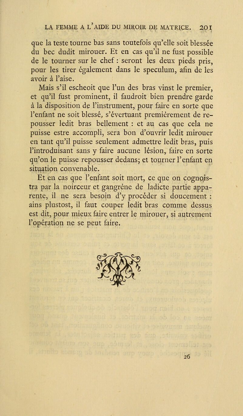 que la teste tourne bas sans toutefois qu'elle soit blessée du bec dudit mirouer. Et en cas qu'il ne fust possible de le tourner sur le chef : seront les deux pieds pris, pour les tirer également dans le spéculum, afin de les avoir à l'aise. Mais s'il escheoit que l'un des bras vinst le premier, et qu'il fust prominent, il faudroit bien prendre garde à la disposition de l'instrument, pour faire en sorte que l'enfant ne soit blessé;, s'évertuant premièrement de re- pousser ledit bras bellement : et au cas que cela ne puisse estre accompli, sera bon d'ouvrir ledit mirouer en tant qu'il puisse seulement admettre ledit bras, puis l'introduisant sans y faire aucune lésion, faire en sorte qu'on le puisse repousser dedans; et toiarner l'enfant en situation convenable. Et en cas que l'enfant soit mort, ce que on cognpis- tra par la noirceur et gangrène de ladicte partie appa- rente, il ne sera besoin d'y procéder si doucement : ains plustost, il faut couper ledit bras comme dessus est dit, pour mieux faire entrer le mirouer, si autrement l'opération ne se peut faire. 26