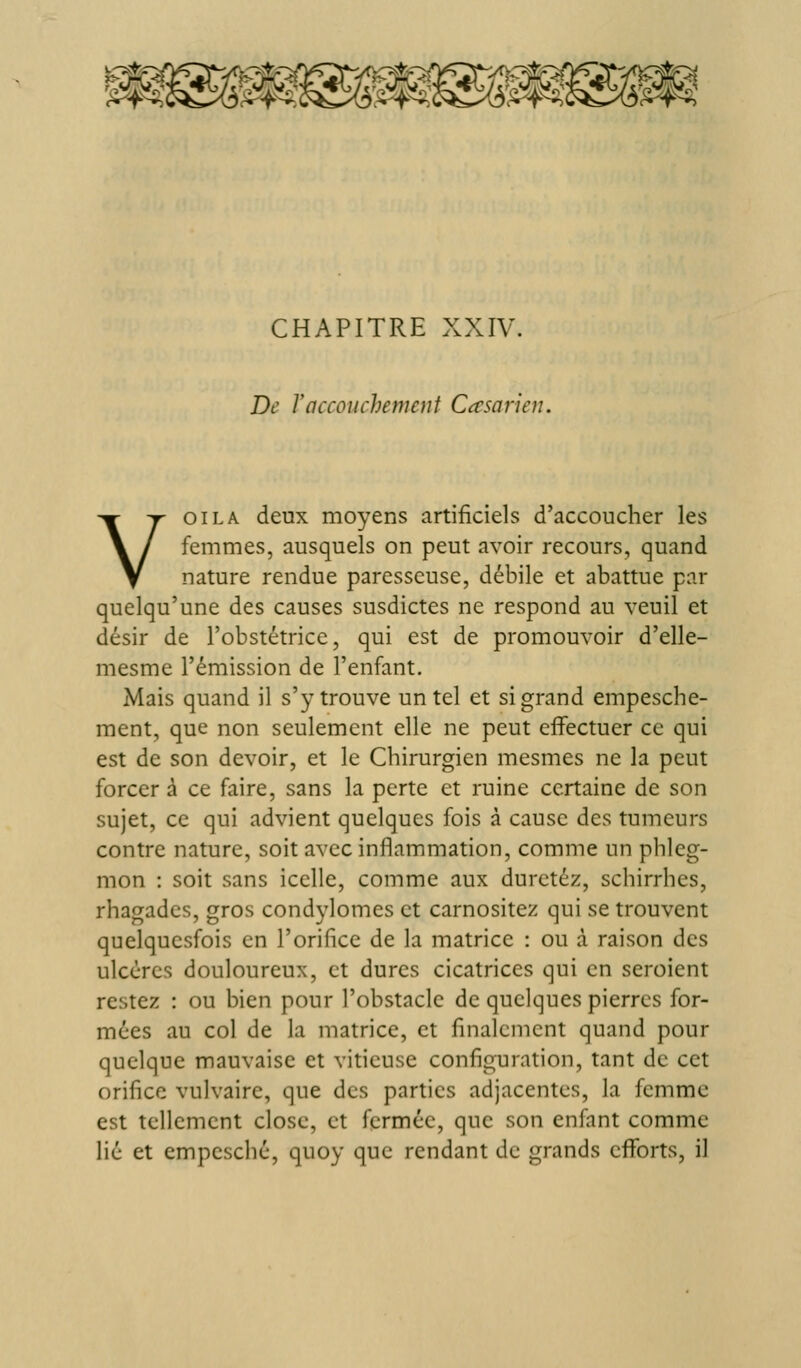 CHAPITRE XXIV. De rnccoiichenient desarieu. VOILA deux moyens artificiels d'accoucher les femmes, ausquels on peut avoir recours, quand nature rendue paresseuse, débile et abattue par quelqu'une des causes susdictes ne respond au veuil et désir de l'obstétrice, qui est de promouvoir d'elle- mesme l'émission de l'enfant. Mais quand il s'y trouve un tel et si grand empesche- ment, que non seulement elle ne peut effectuer ce qui est de son devoir, et le Chirurgien mesmes ne la peut forcer à ce faire, sans la perte et ruine certaine de son sujet, ce qui advient quelques fois à cause des tumeurs contre nature, soit avec inflammation, comme un phleg- mon : soit sans icelle, comme aux duretéz, schirrhes, rhagades, gros condylomes et carnositez qui se trouvent quelquesfois en l'orifice de la matrice : ou à raison des ulcères douloureux, et dures cicatrices qui en seroient restez : ou bien pour l'obstacle de quelques pierres for- mées au col de la matrice, et finalement quand pour quelque mauvaise et viticuse configuration, tant de cet orifice vulvairc, que des parties adjacentes, la femme est tellement close, et fermée, que son enfant comme lié et empesché, quoy que rendant de grands efforts, il
