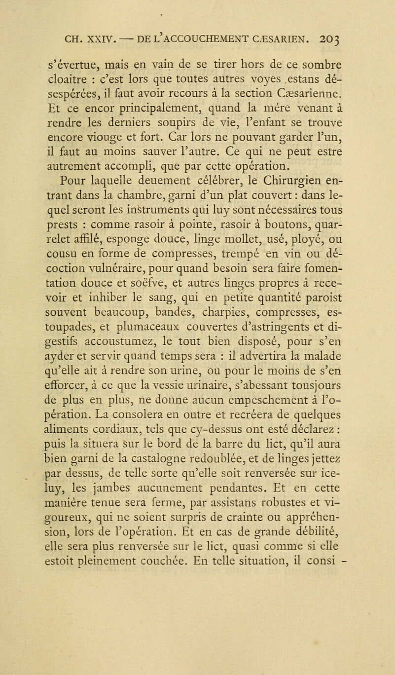 s'évertue, mais en vain de se tirer hors de ce sombre cloaitre : c'est lors que toutes autres voyes .estans dé- sespérées, il faut avoir recours à la section Csesarienne. Et ce encor principalement, quand la mère venant à rendre les derniers soupirs de vie, l'enfant se trouve encore viouge et fort. Car lors ne pouvant garder l'un, il faut au moins sauver l'autre. Ce qui ne peut estre autrement accompli, que par cette opération. Pour laquelle deuement célébrer, le Chirurgien en- trant dans la chambre, garni d'un plat couvert : dans le- quel seront les instruments qui luy sont nécessaires tous prests : comme rasoir à pointe, rasoir à boutons, quar- relet affilé, esponge douce, linge mollet, usé, ployé, ou cousu en forme de compresses, trempé en vin ou dé- coction vulnéraire, pour quand besoin sera faire fomen- tation douce et soëfs^e, et autres linges propres à rece- voir et inhiber le sang, qui en petite quantité paroist souvent beaucoup, bandes, charpies, compresses, es- toupades, et plumaceaux couvertes d'astringents et di- gestifs accoustumez, le tout bien disposé, pour s'en ayder et servir quand temps sera : il advertira la malade qu'elle ait à rendre son urine, ou pour le moins de s'en efforcer, à ce que la vessie urinaire, s'abessant tousjours de plus en plus, ne donne aucun empeschement à l'o- pération. La consolera en outre et recréera de quelques aliments cordiaux, tels que cy-dessus ont esté déclarez : puis la situera sur le bord de la barre du lict, qu'il aura bien garni de la castalogne redoublée, et de linges jettez par dessus, de telle sorte qu'elle soit renversée sur ice- luy, les jambes aucunement pendantes. Et en cette manière tenue sera ferme, par assistans robustes et vi- goureux, qui ne soient surpris de crainte ou appréhen- sion, lors de l'opération. Et en cas de grande débilité, elle sera plus renversée sur le lict, quasi comme si elle estoit pleinement couchée. En telle situation, il consi -