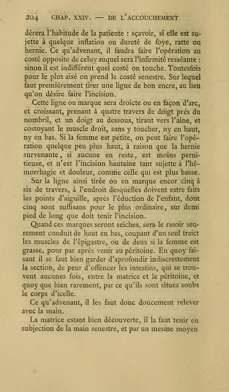 dérera l'habitude de la patiente : sçavoir, si elle est su- jette à quelque inflation ou dureté de foye, ratte ou hernie. Ce qu'advenant, il faudra faire l'opération au costé opposite de celuy auquel sera l'infirmité resséante : sinon il est indifférent quel costé on touche. Toutesfois pour le plus aisé on prend le costé senestre. Sur lequel faut premièrement tirer une ligne de bon encre, au lieu qu'on désire faire l'incision. Cette ligne ou marque sera droicte ou en façon d'arc, et croissant, prenant à quatre travers de doigt prés du nombril, et un doigt au dessous, tirant vers l'aine, et costoyant le muscle droit, sans y toucher, ny en haut, ny en bas. Si la femme est petite, on peut faire l'opé- ration quelque peu plus haut, à raison que la hernie survenante, si aucune en reste, est moins perni- tieuse, et n'est l'incision hautaine tant sujette à l'hé- morrhagie et douleur, comme celle qui est plus basse. Sur la ligne ainsi tirée on en marque encor cinq à six de travers, à l'endroit desquelles doivent estre faits les points d'aiguille, après réduction de l'enfant, dont cinq sont suffisans pour le plus ordinaire, sur demi pied de long que doit tenir l'incision. Quand ces marques seront seiches, sera le rasoir seu- rement conduit de haut en bas, coupant d'un seul traict les muscles de l'épigastre, ou de deux si la femme est grasse, pour par après venir au péritoine. En quoy fai- sant il se faut bien garder d'aprofondir indiscrettement la section, de peur d'offencer les intestins, qui se trou- vent aucunes fois, entre la matrice et le péritoine, et quoy que bien rarement, par ce qu'ils sont situez soubs le corps d'icelle. Ce qu'advenant, il les faut donc doucement relever avec la main. La matrice estant bien découverte, il la faut tenir en subjection de la main senestre, et par un mesme moyen