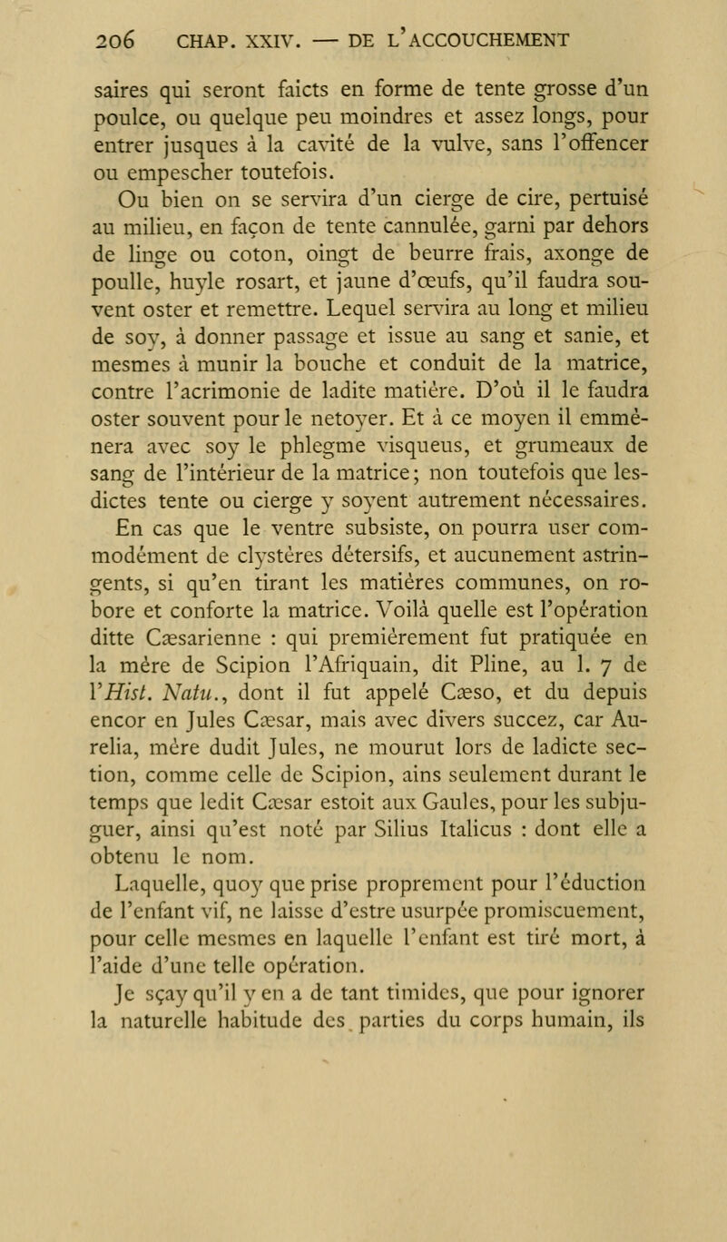 saires qui seront faicts en forme de tente grosse d'un poulce, ou quelque peu moindres et assez longs, pour entrer jusques à la cavité de la vulve, sans l'ofFencer ou empescher toutefois. Ou bien on se servira d'un cierge de cire, pertuisé au milieu, en façon de tente cannulée, garni par dehors de linge ou coton, oingt de beurre frais, axonge de poulie, huyle rosart, et jaune d'œufs, qu'il faudra sou- vent oster et remettre. Lequel ser^dra au long et milieu de sov, à donner passage et issue au sang et sanie, et mesmes à munir la bouche et conduit de la matrice, contre l'acrimonie de ladite matière. D'où il le faudra oster souvent pour le netoyer. Et à ce moyen il emmè- nera avec soy le phlegme visqueus, et grumeaux de sang de l'intérieur de la matrice ; non toutefois que les- dictes tente ou cierge y soyent autrement nécessaires. En cas que le ventre subsiste, on pourra user com- modément de cl3'stères détersifs, et aucunement astrin- gents, si qu'en tirant les matières communes, on ro- bore et conforte la matrice. Voilà quelle est l'opération ditte Cassarienne : qui premièrement fut pratiquée en la mère de Scipion l'Afriquain, dit Pline, au 1. 7 de VHisL Natu., dont il fut appelé Cseso, et du depuis encor en Jules Caesar, mais avec divers succez, car Au- rélia, mère dudit Jules, ne mourut lors de ladicte sec- tion, comme celle de Scipion, ains seulement durant le temps que ledit Cnesar estoit aux Gaules, pour les subju- guer, ainsi qu'est noté par Silius Italiens : dont elle a obtenu le nom. Laquelle, quoy que prise proprement pour réduction de l'enfant vif, ne laisse d'estre usurpée promiscuement, pour celle mesmes en laquelle l'enfant est tiré mort, à l'aide d'une telle opération. Je sçay qu'il y en a de tant timides, que pour ignorer la naturelle habitude des parties du corps humain, ils