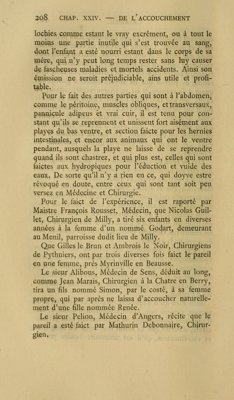 lochies comme estant le %Ta3^ excrément, ou à tout le moins une partie inutile qui s'est trouvée au sang, dont l'enfant a esté nourri estant dans le corps de sa mère, qui n'y peut long temps rester sans luy causer de fascheuses maladies et mortels accidents. Ainsi son émission ne seroit préjudiciable, ains utile et profi- table. Pour le fait des autres parties qui sont à l'abdomen, comme le péritoine, muscles obliques, et transversaux, pannicule adipeus et vrai cuir, il est tenu pour con- stant qu'ils se reprennent et unissent fort aisément aux playes du bas ventre, et section faicte pour les hernies intestinales, et encor aux animaux qui ont le ventre pendant, ausquels la playe ne laisse de se reprendre quand ils sont chastrez, et qui plus est, celles qui sont faictes aux hydropiques pour réduction et vuide des eaux. De sorte qu'il n'y a rien en ce, qui doyve estre révoqué en doute, entre ceux qui sont tant soit peu versez en Médecine et Chirurgie. Pour le faict de l'expérience, il est raporté par Maistre François Rousset, Médecin, que Nicolas Guil- let, Chirurgien de Milly, a tiré six enfants en diverses années à la femme d'un nommé Godait, demeurant au Menil, parroisse dudit lieu de Milly. Que Gilles le Brun et Ambrois le Noir, Chirurgiens de Pythuiers, ont par trois diverses fois faict le pareil en une femme, prés Myrinville en Beausse. Le sieur Alibous, Médecin de Sens, déduit au long, comme Jean Marais, Chirurgien à la Châtre en Berry, tira un fils nommé Simon, par le costé, à sa femme propre, qui par après ne laissa d'accoucher naturelle- ment d'une fille nommée Renée. Le sieur Pclion, Médecin d'Angers, récite que le pareil a esté faict par Mathurin Débonnaire, Chirur- gien.