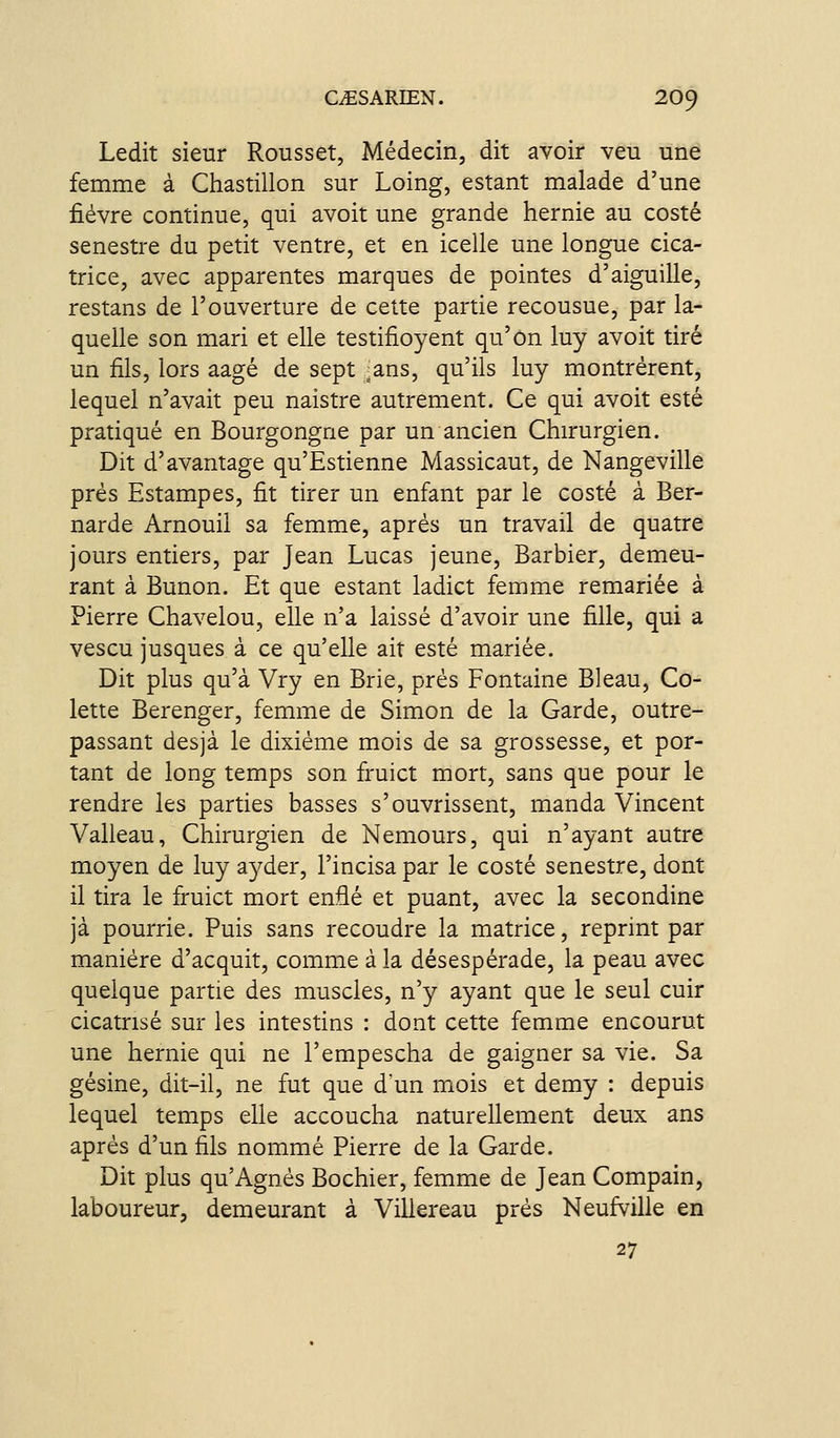 Ledit sieur Rousset, Médecin, dit avoir veu une femme à Chastillon sur Loing, estant malade d'une fièvre continue, qui avoit une grande hernie au costé senestre du petit ventre, et en icelle une longue cica- trice, avec apparentes marques de pointes d'aiguille, restans de l'ouverture de cette partie recousue, par la- quelle son mari et elle testifioyent qu'on luy avoit tiré un fils, lors aagé de sept -ans, qu'ils luy montrèrent, lequel n'avait peu naistre autrement. Ce qui avoit esté pratiqué en Bourgongne par un ancien Chirurgien. Dit d'avantage qu'Estienne Massicaut, de Nangeville prés Estampes, fit tirer un enfant par le costé à Ber- narde Arnouil sa femme, après un travail de quatre jours entiers, par Jean Lucas jeune. Barbier, demeu- rant à Bunon. Et que estant ladict femme remariée à Pierre Chavelou, elle n'a laissé d'avoir une fille, qui a vescu jusques à ce qu'elle ait esté mariée. Dit plus qu'à Vry en Brie, près Fontaine Bleau, Co- lette Berenger, femme de Simon de la Garde, outre- passant desjà le dixième mois de sa grossesse, et por- tant de long temps son fruict mort, sans que pour le rendre les parties basses s'ouvrissent, manda Vincent Valleau, Chirurgien de Nemours, qui n'ayant autre moyen de luy a37der, l'incisa par le costé senestre, dont il tira le fruict mort enfié et puant, avec la secondine jà pourrie. Puis sans recoudre la matrice, reprint par manière d'acquit, comme à la désespérade, la peau avec quelque partie des muscles, n'y ayant que le seul cuir cicatrisé sur les intestins : dont cette femme encourut une hernie qui ne l'empescha de gaigner sa vie. Sa gésine, dit-il, ne fut que d'un mois et demy : depuis lequel temps elle accoucha naturellement deux ans après d'un fils nommé Pierre de la Garde. Dit plus qu'Agnès Bochier, femme de Jean Compain, laboureur, demeurant à Villereau près Neufville en 27