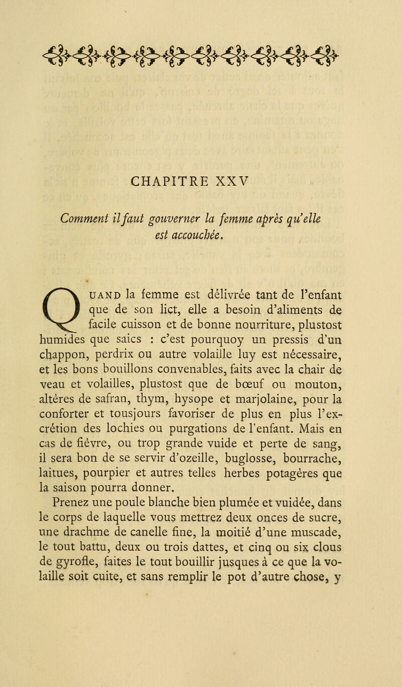 4f^4|f4|?>4B>4f5>4|f4l^4l^<él^^-^ CHAPITRE XXV Comment il faut gouverner la femme après quelle est accouchée. QUAND la femme est délivrée tant de l'enfant que de son lict, elle a besoin d'aliments de facile cuisson et de bonne nourriture, plustost humides que saies : c'est pourquoy un pressis d'un chappon, perdrix ou autre volaille luy est nécessaire, et les bons bouillons convenables, faits avec la chair de veau et volailles, plustost que de bœuf ou mouton, altères de safran, thym, hysope et marjolaine, pour la conforter et tous jours favoriser de plus en plus l'ex- crétion des lochies ou purgations de l'enfant. Mais en cas de fièvre, ou trop grande vuide et perte de sang, il sera bon de se servir d'ozeille, buglosse, bourrache, laitues, pourpier et autres telles herbes potagères que la saison pourra donner. Prenez une poule blanche bien plumée et vuidée, dans le corps de laquelle vous mettrez deux onces de sucre, une drachme de canelle fine, la moitié d'une muscade, le tout battu, deux ou trois dattes, et cinq ou six clous de gyrofle, faites le tout bouillir jusques à ce que la vo- laille soit cuite, et sans remplir le pot d'autre chose, y