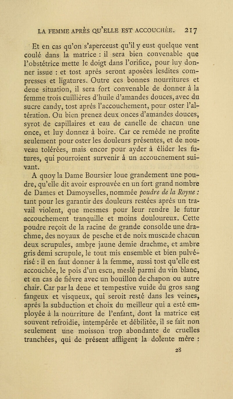 Et en cas qu'on s'aperceust qu'il y eust quelque vent coulé dans la matrice : il sera bien convenable que l'obstétrice mette le doigt dans l'orifice, pour luy don- ner issue : et tost après seront aposées lesdites com- presses et ligatures. Outre ces bonnes nourritures et deue situation, il sera fort convenable de donner à la femme trois cuilliéres d'huile d'amandes douces, avec du sucre candy, tost après l'accouchement, pour oster l'al- tération. Ou bien prenez deux onces d'amandes douces, syrot de capillaires et eau de canelle de chacun une once, et luy donnez à boire. Car ce remède ne profite seulement pour oster les douleurs présentes, et de nou- veau tolérées, mais encor pour ayder à éUder les fu- tures, qui pourroient survenir à un accoucnement sui- vant. A quoy la Dame Boursier loue grandement une pou- dre, qu'elle dit avoir esprouvée en un fort grand nombre de Dames et Damoyselles, nommée poudre de la Royne : tant pour les garantir des douleurs restées après un tra- vail violent, que mesmes pour leur rendre le futur accouchement tranquille et moins douloureux. Cette poudre reçoit de la racine de grande consolde une dra- chme, des noyaux de pesche et de noix muscade chacun deux scrupules, ambre jaune demie drachme, et ambre gris demi scrupule, le tout mis ensemble et bien pulvé- risé : il en faut donner à la femme, aussi tost qu'elle est accouchée, le pois d'un escu, meslé parmi du vin blanc, et en cas de fièvre avec un bouillon de chapon ou autre chair. Car par la deue et tempestive vuide du gros sang fangeux et visqueux, qui seroit resté dans les veines, après la subduction et choix du meilleur qui a esté em- ployée à la nourriture de l'enfant, dont la matrice est souvent refroidie, intempérée et débilitée, il se fait non seulement une moisson trop abondante de cruelles tranchées, qui de présent affligent la dolente mère : 28