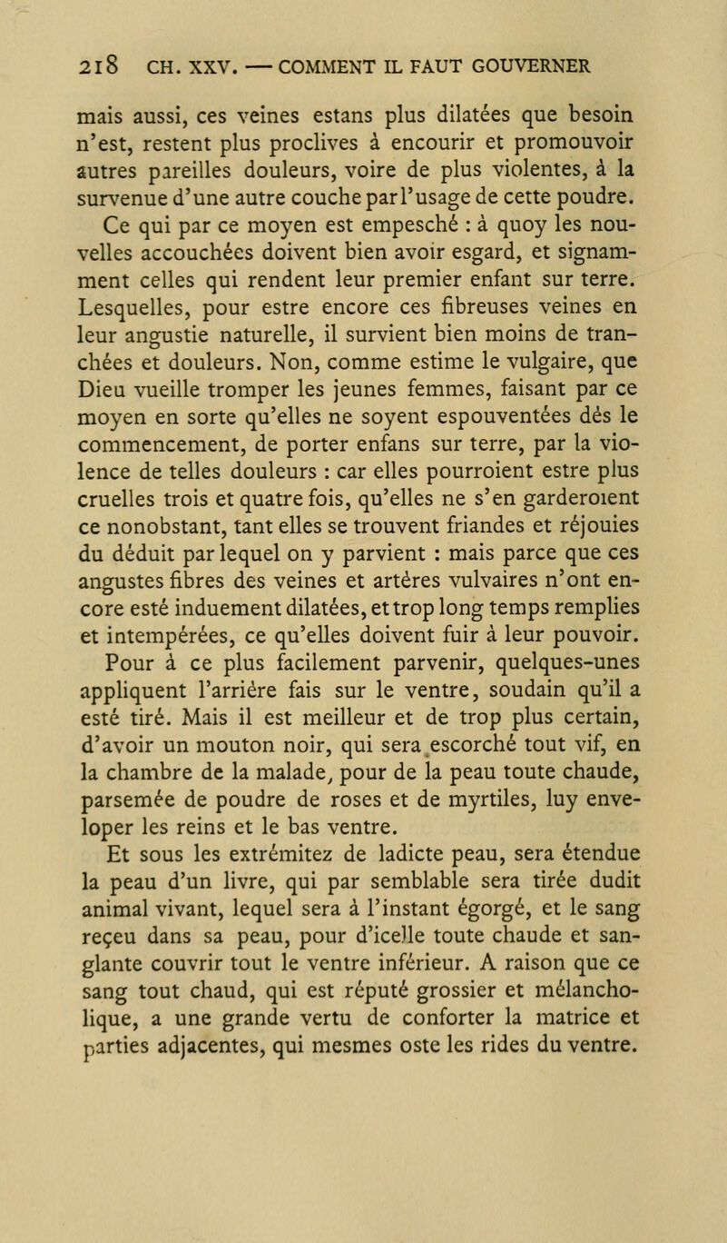 mais aussi, ces veines estans plus dilatées que besoin n'est, restent plus proclives à encourir et promouvoir autres pareilles douleurs, voire de plus violentes, à la sur\'enue d'une autre couche parl'usage de cette poudre. Ce qui par ce moyen est empesché : à quoy les nou- velles accouchées doivent bien avoir esgard, et signam- ment celles qui rendent leur premier enfant sur terre. Lesquelles, pour estre encore ces fibreuses veines en leur angustie naturelle, il survient bien moins de tran- chées et douleurs. Non, comme estime le vulgaire, que Dieu vueille tromper les jeunes femmes, faisant par ce moyen en sorte qu'elles ne soyent espouventées dés le commencement, de porter enfans sur terre, par la vio- lence de telles douleurs : car elles pourroient estre plus cruelles trois et quatre fois, qu'elles ne s'en garderoient ce nonobstant, tant elles se trouvent friandes et réjouies du déduit par lequel on y parvient : mais parce que ces augustes fibres des veines et artères vulvaires n'ont en- core esté induement dilatées, et trop long temps remplies et intempérées, ce qu'elles doivent fuir à leur pouvoir. Pour à ce plus facilement parvenir, quelques-unes appHquent l'arriére fais sur le ventre, soudain qu'il a esté tiré. Mais il est meilleur et de trop plus certain, d'avoir un mouton noir, qui sera escorché tout vif, en la chambre de la malade, pour de la peau toute chaude, parsemée de poudre de roses et de myrtiles, luy enve- loper les reins et le bas ventre. Et sous les extrémitez de ladicte peau, sera étendue la peau d'un livre, qui par semblable sera tirée dudit animal vivant, lequel sera à l'instant égorgé, et le sang reçeu dans sa peau, pour d'icelle toute chaude et san- glante couvrir tout le ventre inférieur. A raison que ce sang tout chaud, qui est réputé grossier et mélancho- lique, a une grande vertu de conforter la matrice et parties adjacentes, qui mesmes oste les rides du ventre.