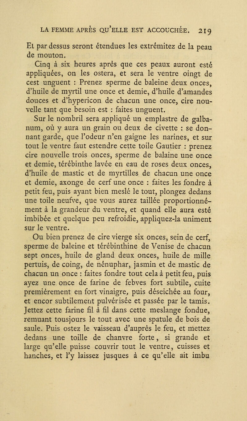 Et par dessus seront étendues les extrémitez de la peau de mouton. Cinq à six heures après que ces peaux auront esté appliquées, on les ostera, et sera le ventre oingt de cest unguent : Prenez sperme de baleine deux onces, d'huile de myrtil une once et demie, d'huile d'amandes douces et d'hypericon de chacun une once, cire nou- velle tant que besoin est : faites unguent. Sur le nombril sera appliqué un emplastre de galba- num, où y aura un grain ou deux de civette : se don- nant garde, que l'odeur n'en gaigne les narines, et sur tout le ventre faut estendre cette toile Gautier : prenez cire nouvelle trois onces, sperme de balaine une once et demie, térébinthe lavée en eau de roses deux onces, d'huile de mastic et de myrtilles de chacun une once et demie, axonge de cerf une once : faites les fondre à petit feu, puis ayant bien meslé le tout, plongez dedans une toile neuf^/e, que vous aurez taillée proportionné- ment à la grandeur du ventre, et quand elle aura esté imbibée et quelque peu refroidie, appliquez-la uniment sur le ventre. Ou bien prenez de cire vierge six onces, sein de cerf, sperme de baleine et térébinthine de Venise de chacun sept onces, huile de gland deux onces, huile de mille pertuis, de coing, de nénuphar, jasmin et de mastic de chacun un once : faites fondre tout cela à petit feu, puis ayez une once de farine de febves fort subtile, cuite premièrement en fort vinaigre, puis déseichée au four, et encor subtilement pulvérisée et passée par le tamis. Jettez cette farine fil à fil dans cette meslange fondue, remuant tousjours le tout avec une spatule de bois de saule. Puis ostez le vaisseau d'auprès le feu, et mettez dedans une toille de chanvre forte, si grande et large qu'elle puisse couvrir tout le ventre, cuisses et hanches, et l'y laissez jusques à ce qu'elle ait imbu