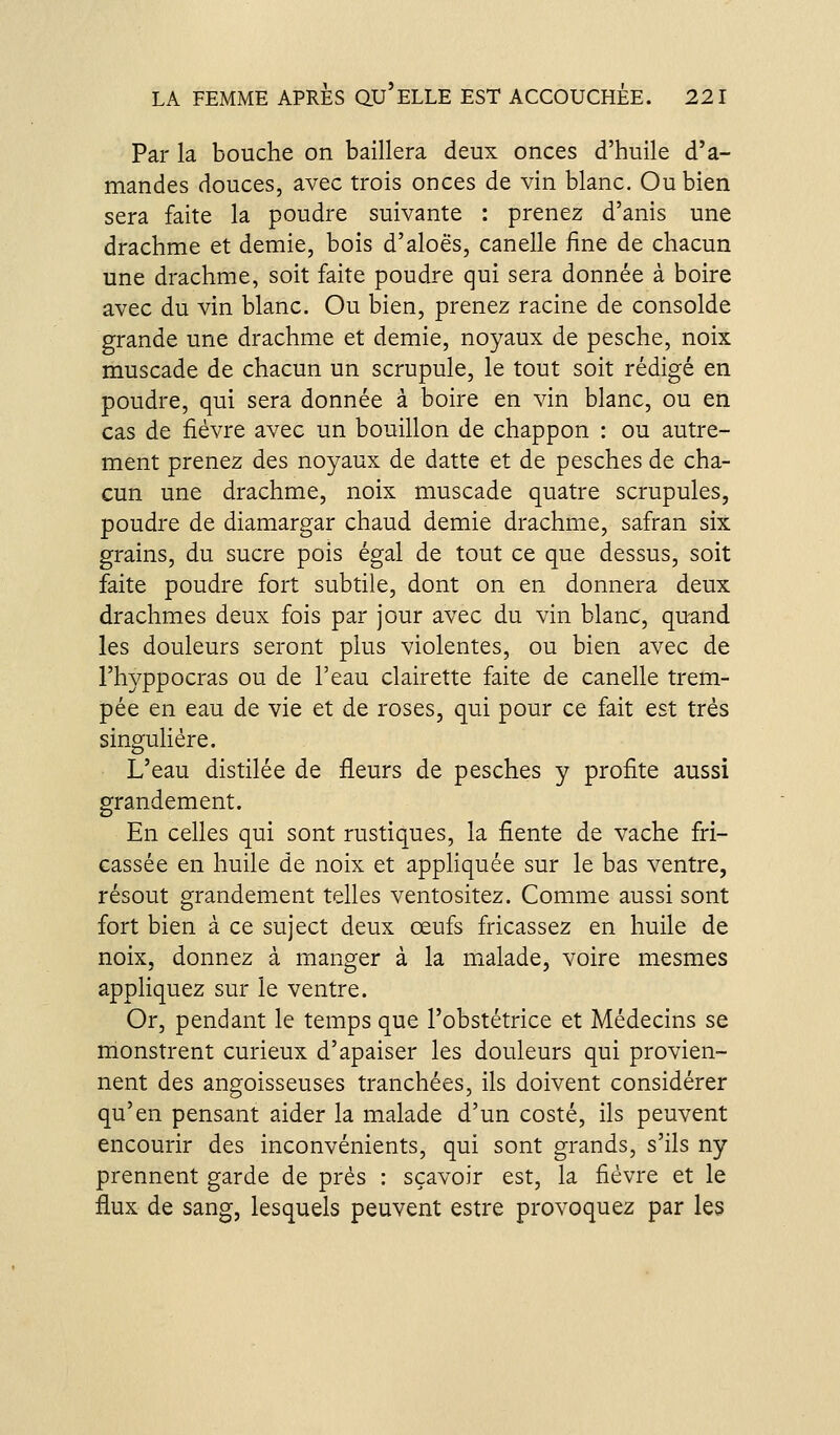 Par la bouche on baillera deux onces d'huile d'a- mandes douces, avec trois onces de vin blanc. Ou bien sera faite la poudre suivante : prenez d'anis une drachme et demie, bois d'aloës, canelle iine de chacun une drachme, soit faite poudre qui sera donnée à boire avec du vin blanc. Ou bien, prenez racine de consolde grande une drachme et demie, noyaux de pesche, noix muscade de chacun un scrupule, le tout soit rédigé en poudre, qui sera donnée à boire en vin blanc, ou en cas de fièvre avec un bouillon de chappon : ou autre- ment prenez des noyaux de datte et de pesches de cha- cun une drachme, noix muscade quatre scrupules, poudre de diamargar chaud demie drachme, safran six grains, du sucre pois égal de tout ce que dessus, soit faite poudre fort subtile, dont on en donnera deux drachmes deux fois par jour avec du vin blanc, quand les douleurs seront plus violentes, ou bien avec de l'hyppocras ou de l'eau clairette faite de canelle trem- pée en eau de vie et de roses, qui pour ce fait est très singulière. L'eau distilée de fleurs de pesches y profite aussi grandement. En celles qui sont rustiques, la fiente de vache fri- cassée en huile de noix et appUquée sur le bas ventre, résout grandement telles ventositez. Comme aussi sont fort bien à ce suject deux œufs fricassez en huile de noix, donnez à manger à la malade, voire mesmes appliquez sur le ventre. Or, pendant le temps que l'obstétrice et Médecins se monstrent curieux d'apaiser les douleurs qui provien- nent des angoisseuses tranchées, ils doivent considérer qu'en pensant aider la malade d'un costé, ils peuvent encourir des inconvénients, qui sont grands, s'ils ny prennent garde de près : sçavoir est, la fièvre et le flux de sang, lesquels peuvent estre provoquez par les