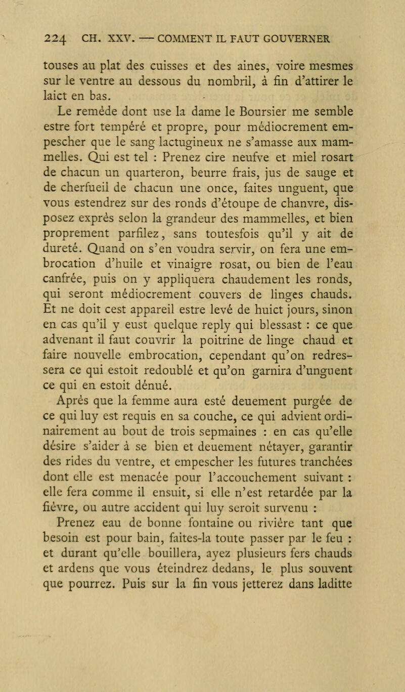 touses au plat des cuisses et des aines, voire mesmes sur le ventre au dessous du nombril, à fin d'attirer le laict en bas. Le remède dont use la dame le Boursier me semble estre fort tempéré et propre, pour médiocrement em- pescher que le sang lactugineux ne s'amasse aux mam- melles. Qui est tel : Prenez cire neufve et miel rosart de chacun un quarteron, beurre frais, jus de sauge et de cherfueil de chacun une once, faites unguent, que vous estendrez sur des ronds d'étoupe de chanvre, dis- posez exprès selon la grandeur des mammelles, et bien proprement parfilez, sans toutesfois qu'il y ait de dureté. Q_aand on s'en voudra servir, on fera une em- brocation d'huile et vinaigre rosat, ou bien de l'eau canfrée, puis on y appliquera chaudement les ronds, qui seront médiocrement couvers de linges chauds. Et ne doit cest appareil estre levé de huict jours, sinon en cas qu'il y eust quelque reply qui blessast : ce que advenant il faut couvrir la poitrine de linge chaud et faire nouvelle embrocation, cependant qu'on redres- sera ce qui estoit redoublé et qu'on garnira d'unguent ce qui en estoit dénué. Après que la femme aura esté deuement purgée de ce qui luy est requis en sa couche, ce qui advient ordi- nairement au bout de trois sepmaines : en cas qu'elle désire s'aider à se bien et deuement nétayer, garantir des rides du ventre, et empescher les futures tranchées dont elle est menacée pour l'accouchement suivant : elle fera comme il ensuit, si elle n'est retardée par la fièvre, ou autre accident qui luy scroit survenu : Prenez eau de bonne fontaine ou rivière tant que besoin est pour bain, faites-la toute passer par le feu : et durant qu'elle bouillera, ayez plusieurs fers chauds et ardens que vous éteindrez dedans, le plus souvent que pourrez. Puis sur la fin vous jetterez dans laditte