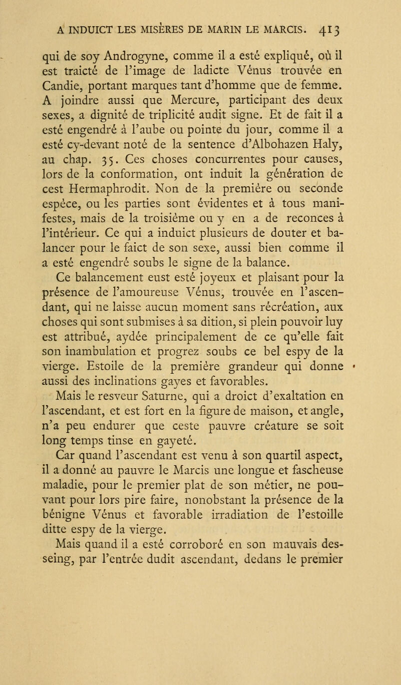 qui de soy Androgyne, comme il a esté expliqué, où il est traicté de l'image de ladicte Vénus trouvée en Candie, portant marques tant d'homme que de femme. A joindre aussi que Mercure, participant des deux sexes, a dignité de triplicité audit signe. Et de fait il a esté engendré à l'aube ou pointe du jour, comme il a esté cy-devant noté de la sentence d'Albohazen Haly, au chap. 35. Ces choses concurrentes pour causes, lors de la conformation, ont induit la génération de cest Hermaphrodit. Non de la première ou seconde espèce, ou les parties sont évidentes et à tous mani- festes, mais de la troisième ou y en a de reconces à l'intérieur. Ce qui a induict plusieurs de douter et ba- lancer pour le faict de son sexe, aussi bien comme il a esté engendré soubs le signe de la balance. Ce balancement eust esté joyeux et plaisant pour la présence de l'amoureuse Vénus, trouvée en l'ascen- dant, qui ne laisse aucun moment sans récréation, aux choses qui sont submises à sa dition, si plein pouvoir luy est attribué, aydée principalement de ce qu'elle fait son inambulation et progrez soubs ce bel espy de la vierge. Estoile de la première grandeur qui donne aussi des inclinations oraves et favorables. O J Mais le resveur Saturne, qui a droict d'exaltation en l'ascendant, et est fort en la figure de maison, et angle, n'a peu endurer que ceste pauvre créature se soit long temps tinse en gayeté. Car quand l'ascendant est venu à son quartil aspect, il a donné au pauvre le Marcis une longue et fascheuse maladie, pour le premier plat de son métier, ne pou- vant pour lors pire faire, nonobstant la présence de la bénigne Vénus et favorable irradiation de l'estoille ditte espy de la vierge. Mais quand il a esté corroboré en son mauvais des- seing, par l'entrée dudit ascendant, dedans le premier