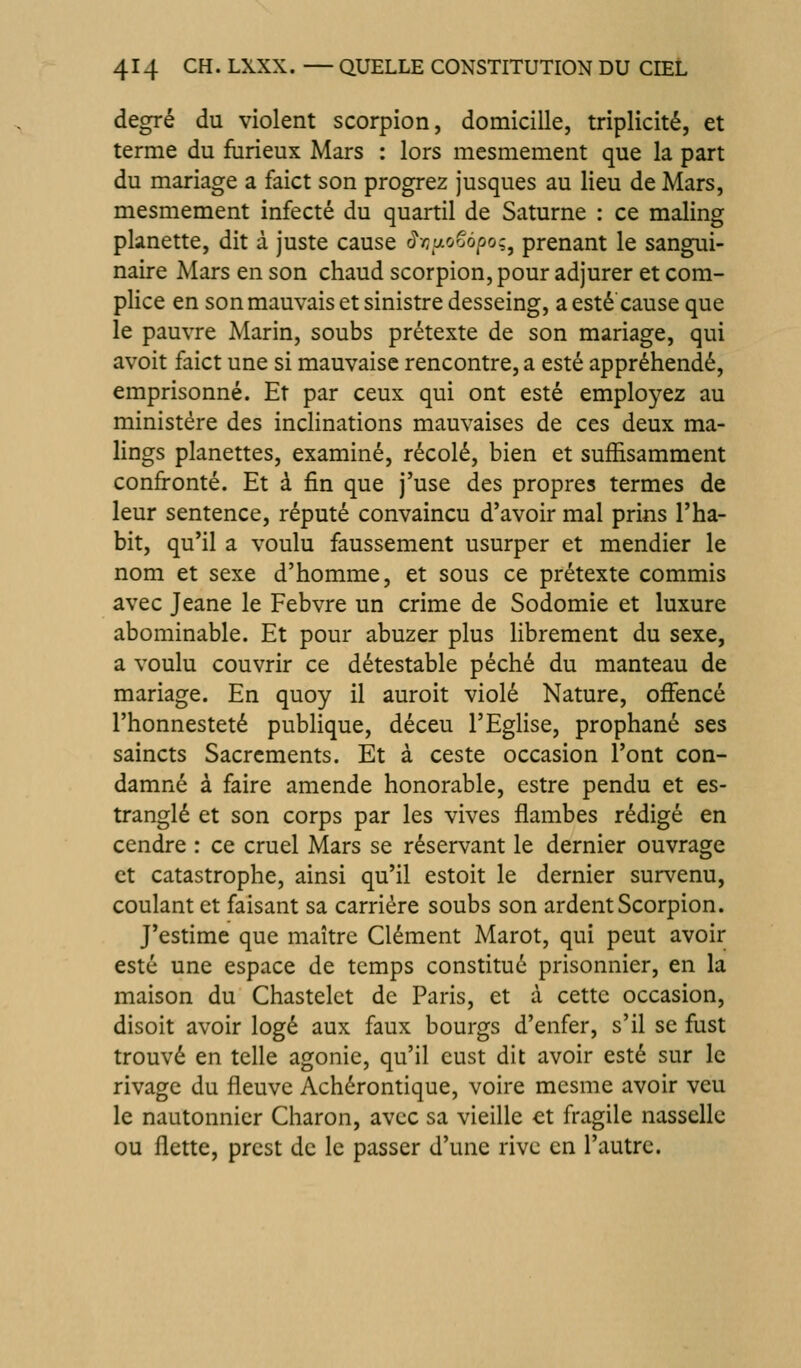 degré du violent scorpion, domicilie, triplicité, et terme du furieux Mars : lors mesmement que la part du mariage a faict son progrez jusques au lieu de Mars, mesmement infecté du quartil de Saturne : ce maling planette, dit à juste cause â-cy-ooépo^^ prenant le sangui- naire Mars en son chaud scorpion, pour adjurer et com- plice en son mauvais et sinistre desseing, a esté cause que le pauvre Marin, soubs prétexte de son mariage, qui avoit faict une si mauvaise rencontre, a esté appréhendé, emprisonné. Et par ceux qui ont esté employez au ministère des inclinations mauvaises de ces deux ma- lings planettes, examiné, récolé, bien et suffisamment confronté. Et à fin que j'use des propres termes de leur sentence, réputé convaincu d'avoir mal prins l'ha- bit, qu'il a voulu faussement usurper et mendier le nom et sexe d'homme, et sous ce prétexte commis avec Jeane le Febvre un crime de Sodomie et luxure abominable. Et pour abuzer plus librement du sexe, a voulu couvrir ce détestable péché du manteau de mariage. En quoy il auroit violé Nature, ofFencé l'honnesteté publique, déceu l'Eglise, prophané ses saincts Sacrements. Et à ceste occasion l'ont con- damné à faire amende honorable, estre pendu et es- tranglé et son corps par les vives flambes rédigé en cendre : ce cruel Mars se réservant le dernier ouvrage et catastrophe, ainsi qu'il estoit le dernier survenu, coulant et faisant sa carrière soubs son ardent Scorpion. J'estime que maître Clément Marot, qui peut avoir esté une espace de temps constitué prisonnier, en la maison du Chastelct de Paris, et à cette occasion, disoit avoir logé aux faux bourgs d'enfer, s'il se fust trouvé en telle agonie, qu'il cust dit avoir esté sur le rivage du fleuve Achérontique, voire mcsme avoir veu le nautonnier Charon, avec sa vieille et fragile nassellc ou flette, prcst de le passer d'une rive en l'autre.